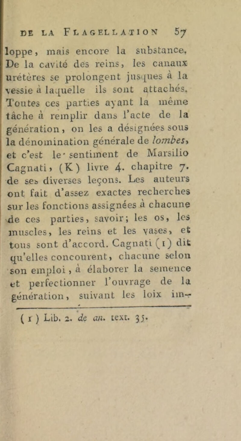 loppe, mais encore la substance. De la cavité des reins, les canaux uretères se prolongent jus‘[ues a la vessie à laL[uelle ils sont attachés. Toutes ces parties ayant la même tâche à remplir dans l’acte de la génération, on les a désignées sous la dénomination générale de lombest et c’est le' sentiment de Marsilio Cagnati, (K) livre 4. chapitre 7. de ses diverses leçons. Les auteurs ont fait d’assez exactes recherches sur les fonctions assignées à chacune 'de ces parties, savoir; les os, les muscles, les reins et les vases, et tous sont d’accord. Cagnati (i) dit qu’elles concourent, chacune selon son emploi, à élaborer la semence et perfectionner l’ouvrage de la génération, suivant les loix iin— ( I ) Lib. 2. de ail. text. 35.