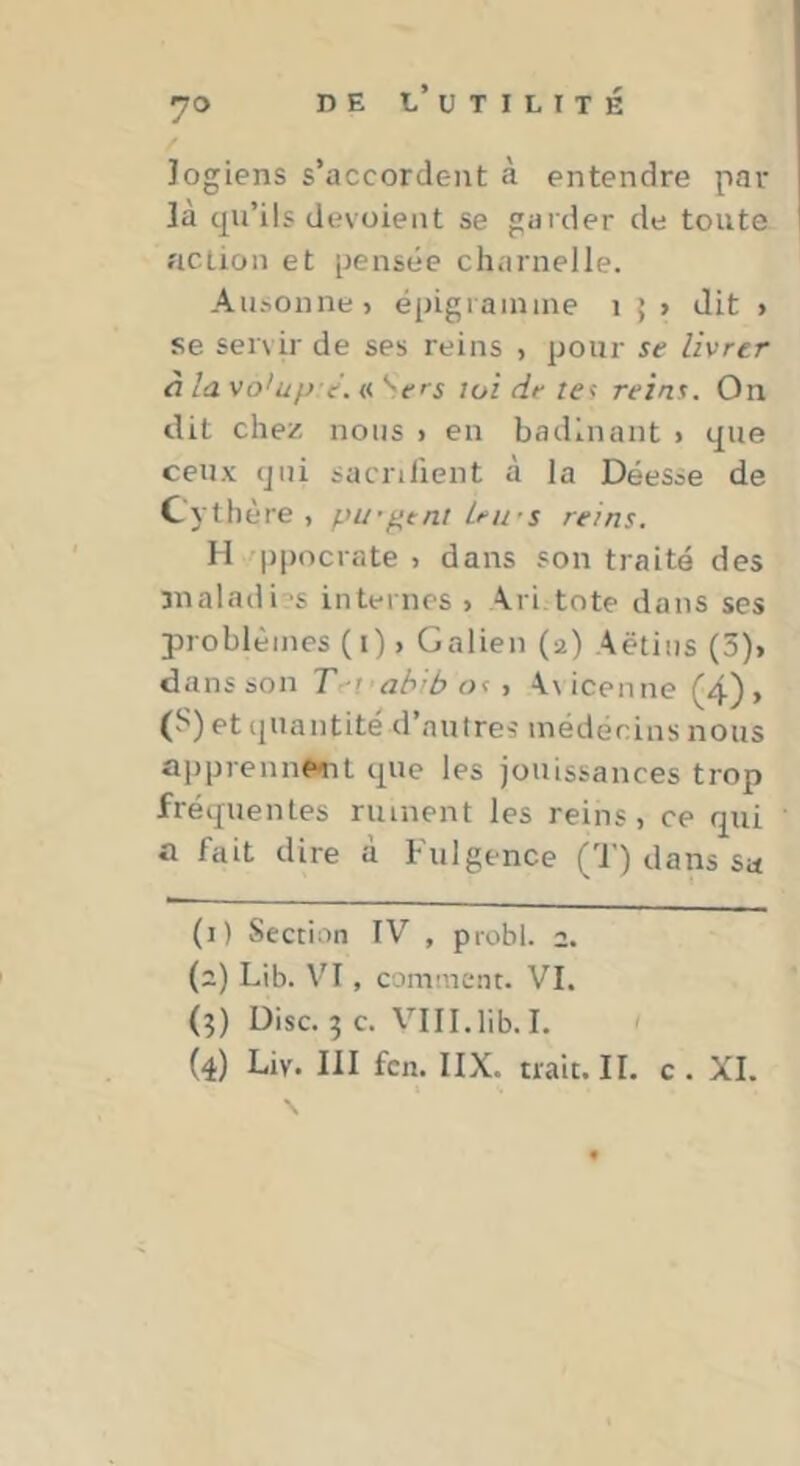 Jogiens s’accordent à entendre par là qu’ils dévoient se garder de toute action et pensée charnelle. Ausonne» épigiainine i 5 > dit » se servir de ses reins , pour se livrer à la vo'up-e. « '^ers loi de tei reins. On dit chez nous 1 en badinant > que ceux qui sacnlient à la Déesse de Cythère , pu’^tnt Lews reins. H /ppocrate > dans son traité des snaladi-'s internes» Ari.tote dans ses problèmes (i) > Galien (2) Aëtiiis (3)> dans son T^i abibost A\ icen ne (4), (S) et quantité d’autres médecins nous apprennfxnt que les jouissances trop fréquentes ruinent les reins, ce qui a fait dire à Fulgence (T) dans sa (1) Section IV , probl. 2. (2) Lib. VI, comment. VI. (9) Disc. 5 c. VIII.lib. I. ' (4) Liv. lil fcn. IIX. trait. II. c . XI.
