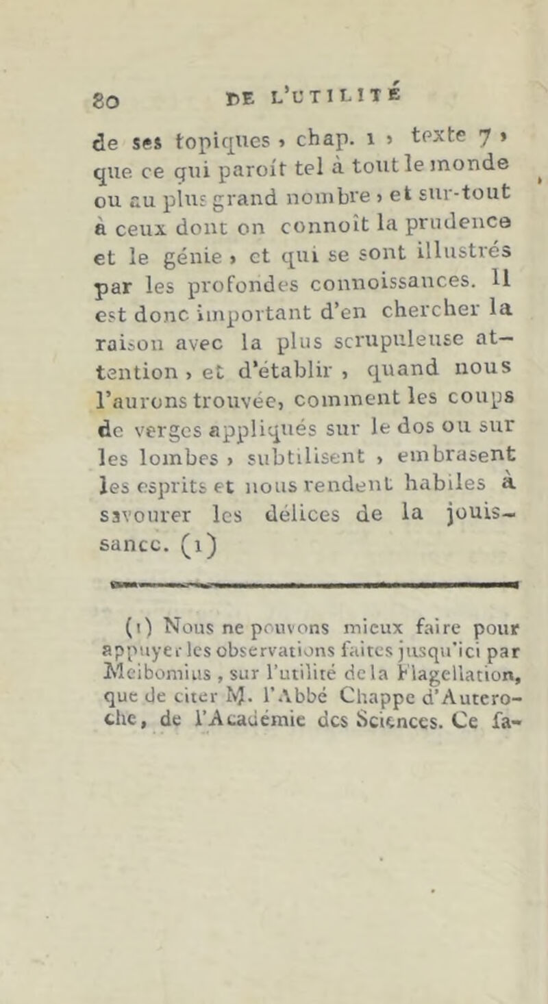 PE l’l'TILITÉ de se* topiques » chap. i > texte 7 » que ce qui paroit tel a tout le inonde ou au plus grand nombre > et sur-tout à ceux donc on connoît la prudence et le génie » et qui se sont illustrés par les profondes connoissairces. U est donc important d’en chercher la raison avec la plus scrupuleuse at- tention , et d'établir , cpand nous l’aurons trouvée, comment les coups de verges appliqués sur le dos ou sur les lombes > subtilisent , embrasent les esprits et nous rendent habiles à savourer les délices de la jouis- sance. (1) (1) Nous ne pouvons mieux faire pour appuyer les observations faites jusqu’ici par Meibomius , sur l’utilité delà Flagellation, que de citer NJ. l’.Vbbé Chappe d’Autero- chc, de i’Acauémic des Sciences. Ce fa-