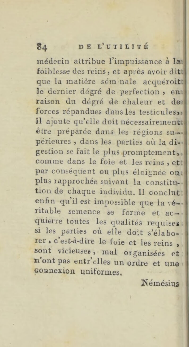 médecin attribue l’impuissance à laa foiblesse des reins, et après avoir ditt que la matière séra nale acqiiéroitt le dernier degré de perfection , eni raison du degré de chaleur et de^ forces répandues dans les testicules»» il ajoute qu’elle doit nécessairement^ être préparée dans les régions su- périeures , dans les parties où la di-* gestion se fait le plus promptement», comme dans le foie et les reins , et: par conséquent ou plus éloignée oui) plus 3approchée suivant la constitu* tion de chaque individii. 11 conclut enfin qu il est impossible que la \é—- ritable semence se forme et ac--| quieri’e toutes les qualités l'equises. si les parties où elle doit s’élabo- rer » c est-a-dii'e le fuie et les reins » sont vicieuses, mal organisées et ïi ont pas entr elles un ordre et une connexion uniformes. rîéinésLus