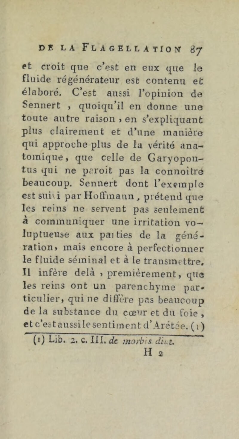 ft croit que c’est en eux que le fluide régénérateur est contenu et élaboré. C’est aussi l’opinion de Sennert , quoiqu’il en donne une toute autre raison > en s’explivquant plus clairement et d’une manière qui approche plus de la vérité ana- tomique, que celle de Garyopoii- tus qui ne paroit pas la connoître beaucoup, Sennert dont l’exemple est suivi par Hoffmann, prétend que les reins ne servent pas seulement à communiquer une irritation vo- luptueuse aux paities de la géné- ration» mais encore à perfectionner le fluide séminal et à le transmettre. Il infère delà , premièrement, que les reins ont un parenchyme par- ticulier, qui ne diffère pas beaucoup de la substance du cœur et du foie , et c’est aussi le sen tiinen t d’Arétôe. (i) (i) Lib. i. c. llL<£e morbis diut. H 2