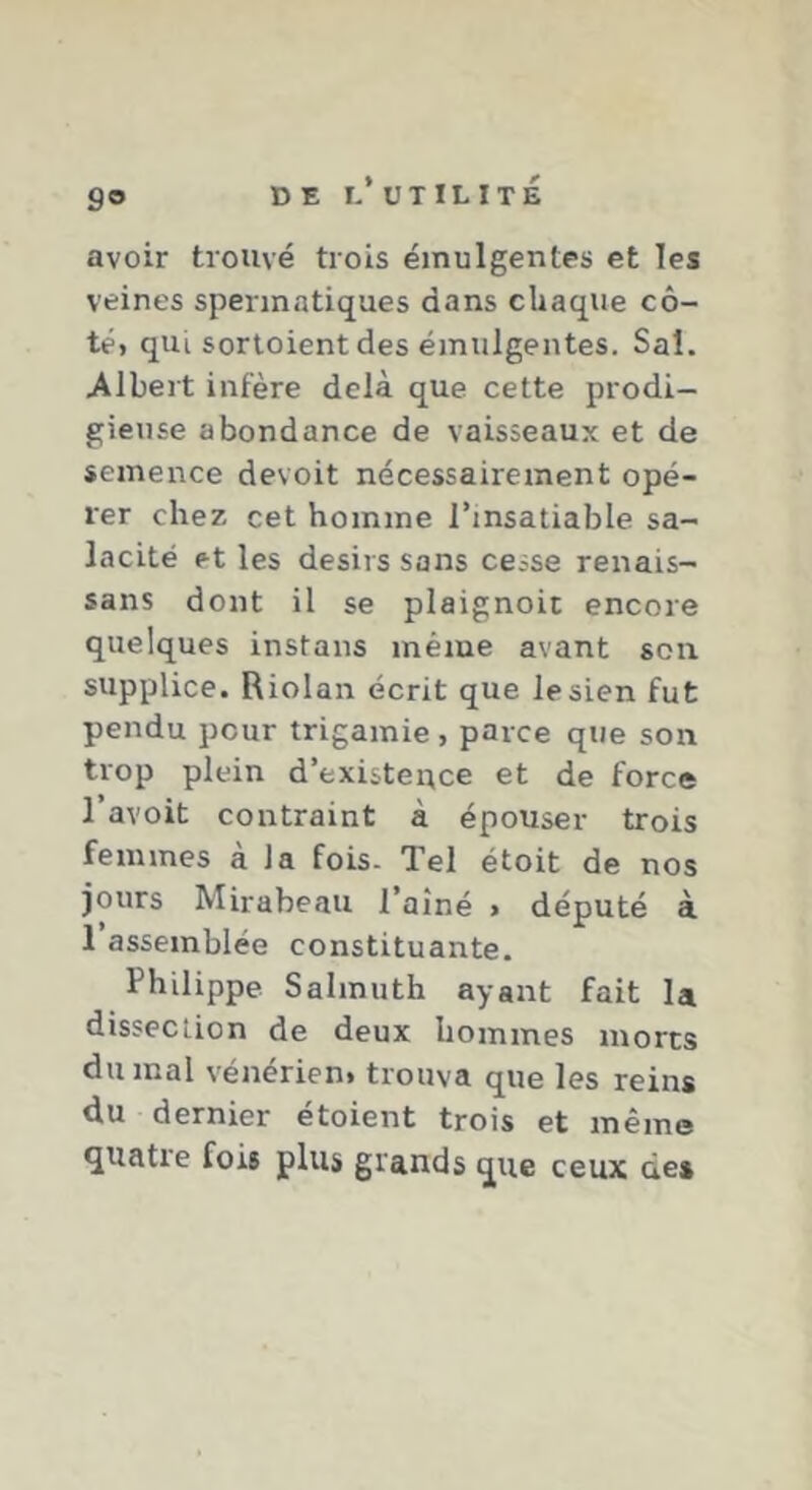 9® avoir trouvé trois emulgentes et les veines spermatiques dans chaque cô- té, qui sortoient des emulgentes. Sal. Albert infère delà que cette prodi- gieuse abondance de vaisseaux et de semence devoit nécessairement opé- rer chez cet homme l’insatiable sa- lacité et les désirs sans cesse renais- sans dont il se plaignoit encore quelques instans même avant son supplice. Riolan écrit que le sien fut pendu pour trigamie , parce que son trop plein d’existepce et de force l’avoit contraint à épouser trois femmes à la fois. Tel étoit de nos jours Mirabeau l’aîné , député à 1 assemblée constituante. Philippe Salmuth ayant fait la dissection de deux hommes morts du mal vénérien, trouva que les reins du dernier étoient trois et même quatre fois plus grands que ceux des