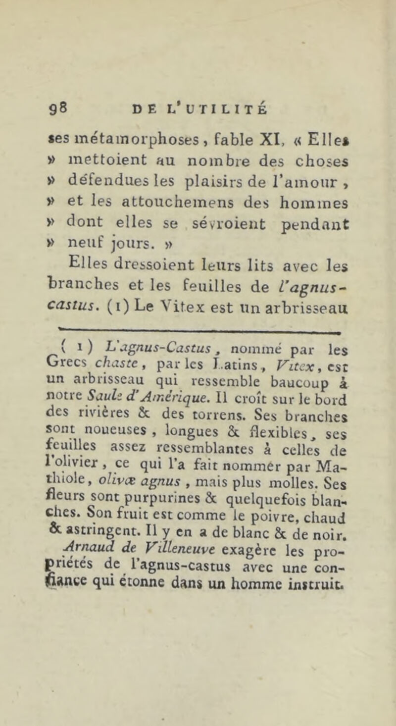 les métainoiphoses, fable XI, « Elle* » inettoient au nombre des choses » défendues les plaisirs de l’amour , » et les attouchemens des hommes » dont elles se sévroient pendant » neuf jours. » Elles drcssoient leurs lits avec les branches et les feuilles de l’agnus- castus. (i) Le Vitex est un arbrisseau ( 1 ) L agnus-Castus, nommé par les Grecs chaste, parles Latins, Fitcx, est un arbrisseau qui ressemble baucuup à noue Saule d’Amérique. Il croît sur le bord des rivières & des torrens. Ses branches sont noueuses, longues & flexibles, ses feuilles assez ressemblantes à celles de 1 olivier , ce qui l’a fait nommer par Ma- ihiole, olivee agnus , mais plus molles. Ses fleurs sont purpurines & quelquefois blan- ches. Son fruit est comme le poivre, chaud & astringent. Il y en a de blanc & de noir. Arnaud de Vdleneuve exagère les pro- priétés de 1 agnus-castus avec une con- ^ance qui étonne dans un homme instruit.