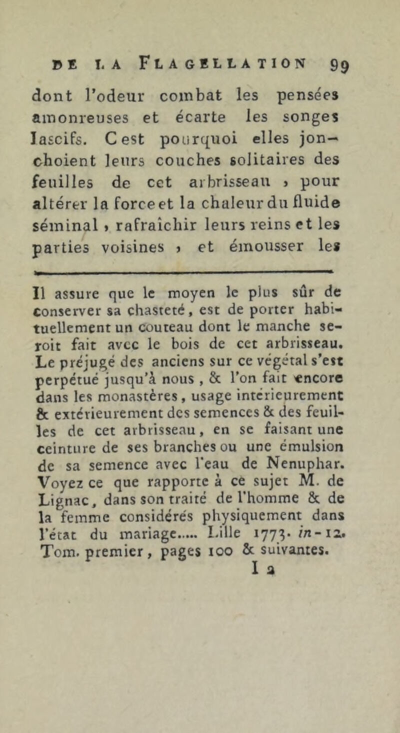 dont l’odeur combat les pensées ainonreuses et écarte les songes lascifs. Cest pourquoi elles jon- choient leurs couches solitaires des feuilles de cet arbrisseau > pour altérer la force et la chaleur du fluide séminal » rafraîchir leurs reins et les parties voisines > et émousser les Il assure que le moyen le plus sûr de conserver sa chasteté, est de porter habi- tuellement un couteau dont le manche se- roit fait avec le bois de cet arbrisseau. Le préjugé des anciens sur ce végétal s’eit perpétué jusqu’à nous , & l’on fait «ncore dans les monastères, usage intérieurement & extérieurement des semences & des feuil- les de cet arbrisseau, en se faisant une ceinture de ses branches ou une émulsion de sa semence avec l'eau de Nénuphar. Voyez ce que rapporte à ce sujet M. de Lignac, dans son traité de l'homme & de la femme considérés physiquement dans l'état du mariage Lille 1773. in-iz. Tom. premier, pages 100 & suivantes. 1 a