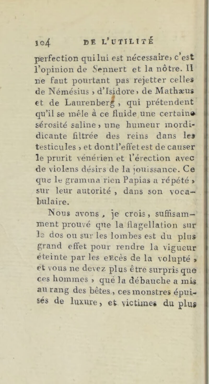 lo4 DE l’üTILTtI perfection qui lui est nécessaire) c’est l’opinion de Sennert et la nôtre. 11 ne faut pourtant pas rejetter celles de Némésius > d’Isidore i de Mathæus et de Laurenberg , qui prétendent qu’il se mêle à ce fluide une certain» sérosité saline ) une humeur mordi- dicante filtrée des reins dans les testicules > et dont l’effet est de causer le prurit vénérien et l’érection avec de violens désirs de la jouissance. Ce que le gramina rien Papias a répété > sur leur autorité i dans son voca- Imlaire. Nous avons, je crois, suffisam- ment prouvé que la flagellation sur le dos ou sur les lombes est du pins grand effet pour rendre la vigueur éteinte par les eEcès de la volupté * et vous ne devez plus être surpris que ces hommes » qué la débauche a mis au rang des bêtes, ces monstres épui- sés de luxure, et victimes du plu*