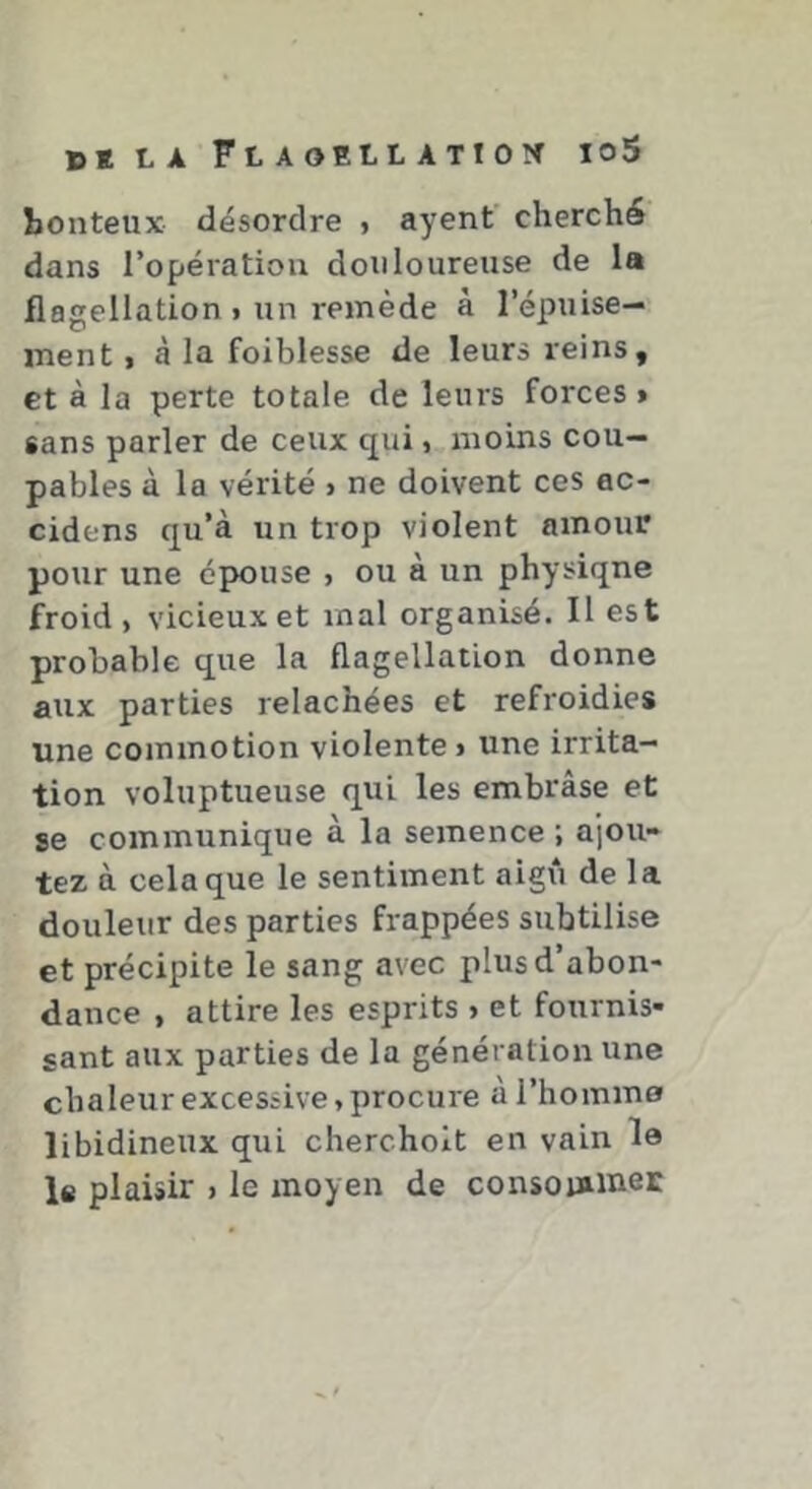ïîonteux désordre j ayent' cherché dans l’opératiou douloureuse de la flagellation » un remède à l’épuise- ment I à la foiblesse de leurs reins, et à la perte totale de leurs forces» sans parler de ceux qui, moins cou- pables à la vérité > ne doivent ces ac- cidens qu’à un trop violent amour pour une épouse > ou à un physiqne froid, vicieux et mal organisé. Il est probable que la flagellation donne aux parties relâchées et refroidies une commotion violente» une irrita- tion voluptueuse qui les embrâse et se communique à la semence ; ajou- tez à cela que le sentiment aigri de la douleur des parties frappées subtilise et précipite le sang avec plus d’abon- dance , attire les esprits > et fournis- sant aux parties de la génération une chaleur excessive, procure à l’homme libidineux qui chercholt en vain le le plaisir > le moyen de consoinKiet