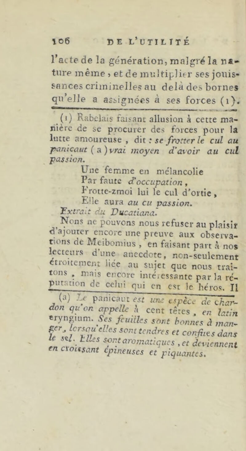 l’acte de la génération, malgré la na- ture même , et de multiplier ses jouis- sances criminelles au delà des bornes qt’*ellp a assignées à ses forces (i). (i) Rabelais faisane allusion à cette ma- nière de se procurer des forces pour la lutte amoureuse , dit : se frotter le cul au panicaut {a.)vrai moyen d’avoir au cul passion. Une femme en me'lancolle Par faute d'occupation, Froite-zmoi lui le cul d’ortie, Elle aura au eu passion. 'Extrait du Vucaüana. ^ Nens ne pouvons nous refuser au plaisir d’ajouter encore une preuve aux observa- tions de Meibomius , en faisant part à no# lecteurs d’une anecdote, non-seulement ctroitemeju liée au sujet que nous trai- tons , mais encore intéressante parla ré- putr.tion de celui qui en est le héros. Il (a) ...e panicaut est uros espèce de ckar- don qu on appelle h cent têtes , en latin eryngium. Ses feuilles sort bonnes à man- tendres et conflits dans L ^fti^ttromatiques ,et deviennent en croissant épineuses et piquantes.