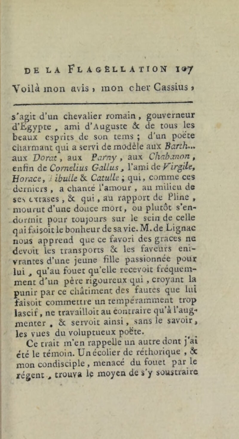 Voilà mon avis i mon cher Cassius > s'agit d’un chevalier romain , gouverneur d'Egypte , ami d’Auguste 6c de tous les beaux esprits de son tems ; d’un poète charmant qui a servi de modèle aux Bank... aux Dorât, aux Parny , aux Cliabanon , enfin de Cornélius G^llus , l’ami de p irgile, Horace, ■ ibuUe & Catulle ; qui, comme ces dorniers, a chanté l’amour , au milieu de ses extases , St qui, au rapport de Pline , mourut d’une douce mort, ou plutôt s’en- dorniic pour toujours sur le sein de celle q ai faisoit le bonheur de sa vie. M. de Lignac nous apprend que ce favori des grâces ne devüii les transports St les faveurs eni- vrantes d’une jeune fille passionnée pour lui , qu’au fouet qu’elle recevoit fréquem- ment d’un père rigoureux qui , croyant la punir par ce châtiment des fautes que lui faisoit commettre un tempéramment ^trop lascif, ne travailloit au contraire qu’à l’aug- menter , St servoit ainsi, sans le savoir, les vues du voluptueux poète. Ce trait m’en rappelle un autre dont J ai été le témoin. Un écolier de réthorique , Sc mon condisciple , menacé du fouet par le régent , trouva le moyen de s’y soustraire