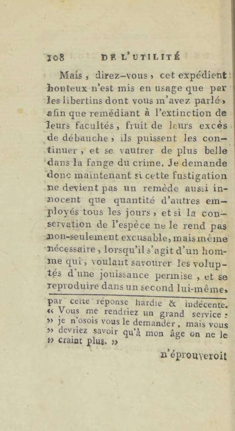 Mais, direz-vous» cet expédient ; honteux n’est mis en usage q^ue par les libertins dont vous m’avez parlé» afin que remédiant à l’extinction de leurs facultés , fruit de leurs excès _^de débauche > ils puissent les con- tinuer , et se vautrer de plus belle dans la fange du crime. Je demande 'donc maintenant si cette fustigation, ne devient pas un remède aussi in- nocent que quantité d’autres em- ployés tous les jours» et si la con- servation de l’espèce ne le rend pas non-seulement excusable» mais même •nécessaire, lorsqu’il s’agit d’un hom- me qui, voulant savourer les volup- tés d une jouissance permise , et se Teproduire dans un second lui-même. par celle réponse hardie & « Vous nie rendriez un grand » je n'osois vous le demander , » devriez savoir quVi mon âge »> craint plus. » indécente. service r mais vous on ne le n’éprouYeroit