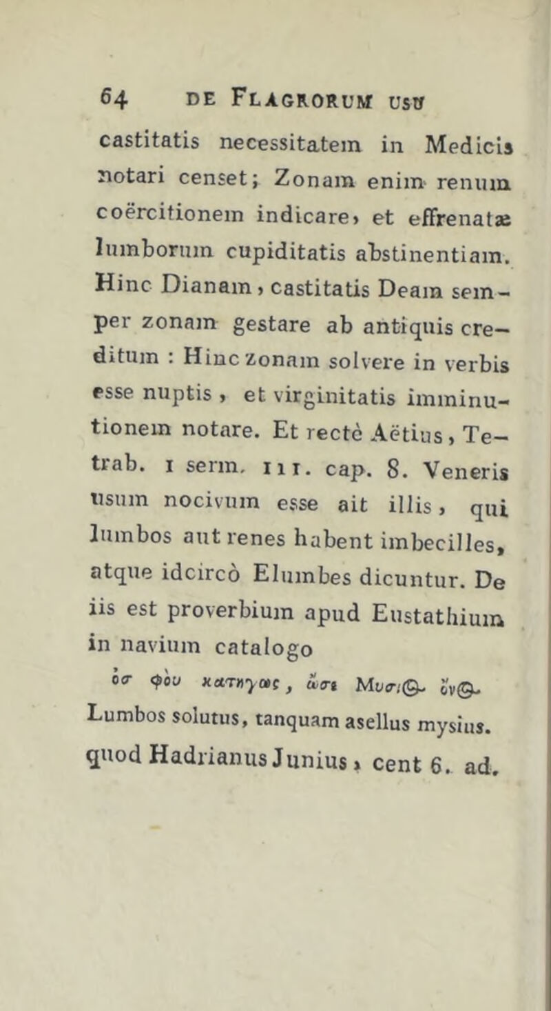 castitatis necessitatem in Medicis notari censet; Zonam enim- renum coercitionem indicare» et effrenatae lumborum cupiditatis abstinentiam. Hinc Dianam > castitatis Deam sem— per zonajn gestare ab antiquis cre- ditum . Hinc Zonam solvere in verbis esse nuptis > et virginitatis imminu- tionem notare. Et recte Aedus, Te- trab. I serm, m, cap. 8. Veneris usum nocivum esse ait illis, qui lumbos aut renes habent imbecillest atque idcirco Elumbes dicuntur. De iis est proverbium apud Eustathium in navium catalogo 00- <^00 Kctrnyotc, Hir, MwQ. ov®- Lumbos solutus, tanquam asellus mysiuj. quod Hadrianus Junius » cent 6. ad.