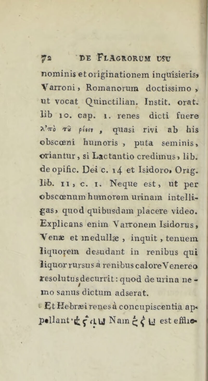 nominis et originationem inquisieris» Varroni > Romanorum doctissimo > ut vocat Quinctilian. Instit. orat, lib lo. cap. 1. renes dicti fuere t2 p(nt , quasi rivi ab his obscceni humoris , puta seminis, oriantur, si Lactantio credimus, lib. deopifrc. Dei c. i4 et Isidoro» Orig. lih. n , c. I. Neque est, ut per | obscœnum humorem urinam intelli- | gas, quod quibusdam placere video. Explicans enim Varronem Isidorus, Venae et medullae , inquit , tenuem liquofein desudant in renibus qui liquor rursus à renibus caloreVenereo resolutus decurrit : quod de urina ne - ino sanus dictum adserat. Et Kebraeirenesa concupiscentia ap« pellant‘tj; Ç fiu Nam est I