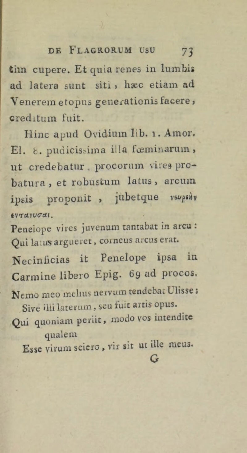 tim cupere. Et quia renes in lumbi* ad latera sunt siti » h*c etiam ad Venerem e topus generationis facere} creditum fuit. Hinc apud Ovidium lib. 1. Amoi'. El. t. pudicis^ima illa fœminarum > ut credebatur, procorinn vires pro- batura j et robustum latus > arcum ipsis proponit , jubetque Penelope vires juvenum tantabat in arcu : Qui latus argueret, corneus a.-cus erat. Necinficias it Penelope ipsa in Carmine libero Epig. 69 ad procos. Nemo meo melius nervum tendebat Ulisse ; Sive 'Ili laterum, seu fuit artis opus. Qui quoniam periit, modo vos intendite qualem Esse virum sciero, vir sit ut ille meus. G