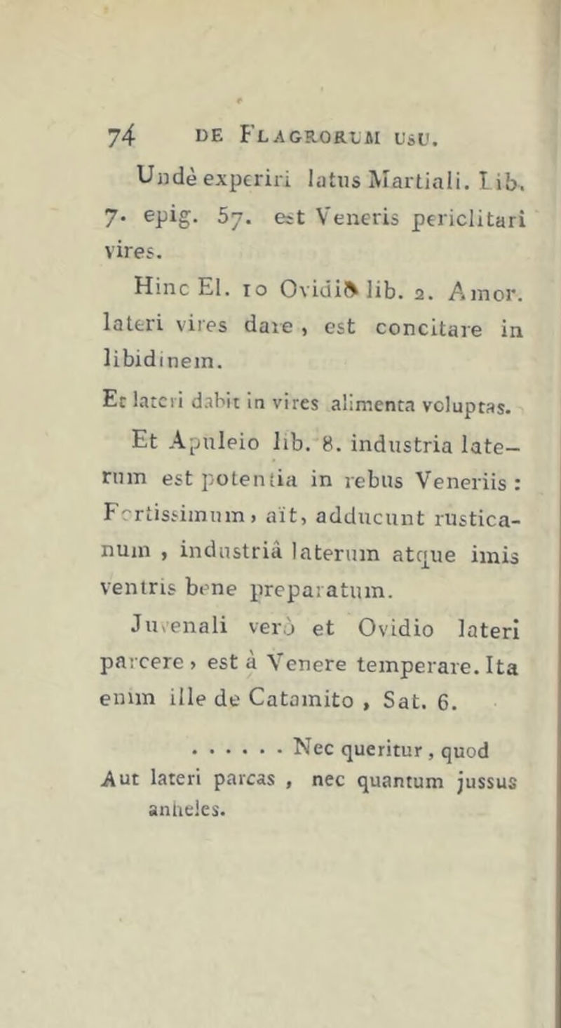 Uudè experiri latus Martiali, lib. 7. epig. 57. est Veneris periclitari vires. Hinc El. 10 Ovidiis lib. 2. A inor. lattri vires daie , est concitare in libidinem. Et latcii d.îbit in vires alimenta voluptas. Et Apuleio lib. 8. industria late- rum est potentia in rebus Veneriis: Fertissimum, ait, adducunt rustica- num , industria laterum atrjue imis veniris bene preparatiun. Ju>enali verù et Ovidio lateri parcere . est a Venere temperare. Ita enim ille de Catamito , Sat. 6. Nec queritur, quod Aut lateri parcas , nec quantum jussus anheles.