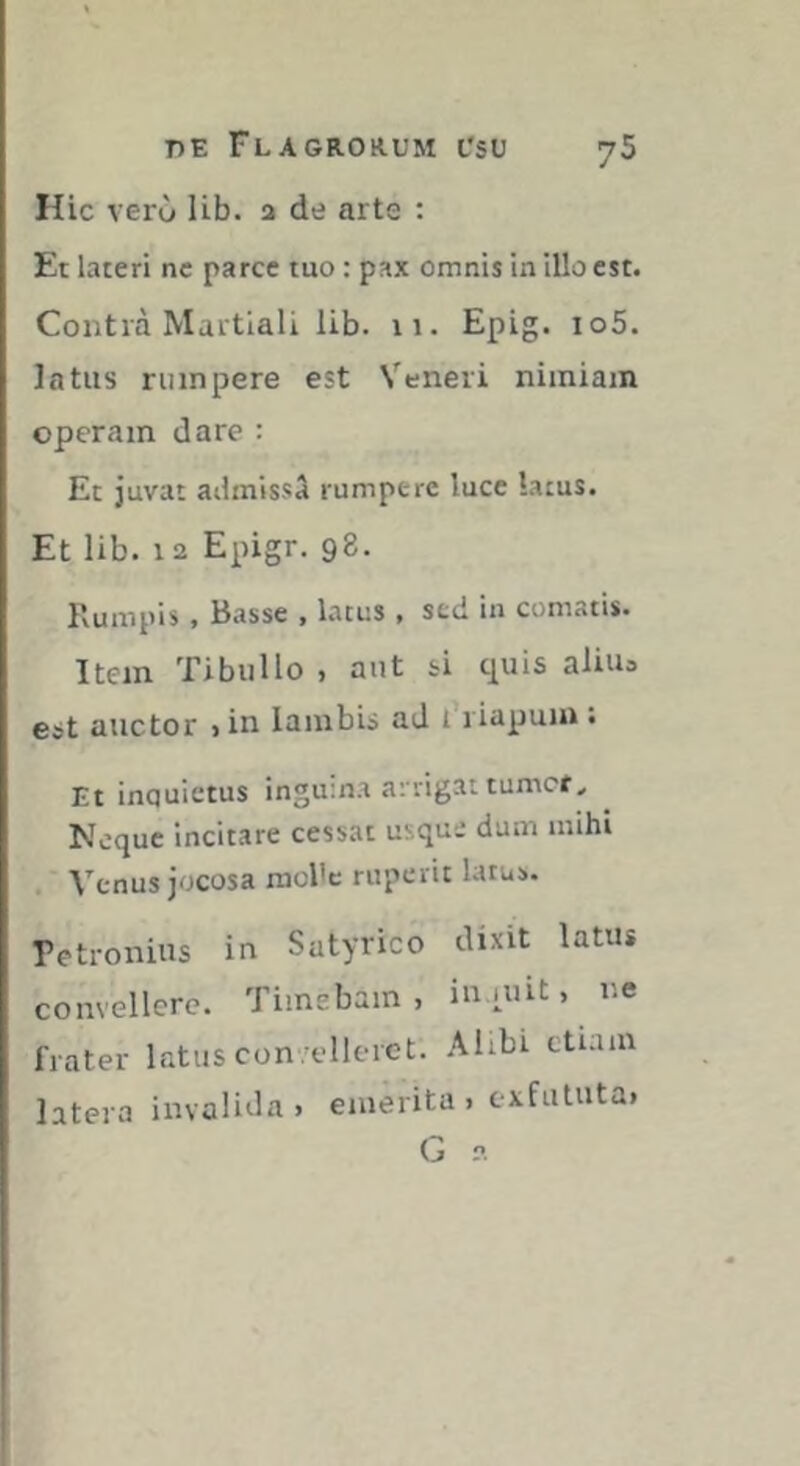 Hic vero lib. a de arte : Et lateri ne parce tuo : pax omnis in illo est. Contià Martiali lib. 11. Epig. io5. latus rumpere est Veneri nimiam operam dare : Et juvat ailmissa rumpere luce lacus. Et lib. 12 Epigr. 98. Rumpis, Basse , lacus , sed in comatis. Item Tibullo , aut si t^uis aliiu est auctor >in lambis ad 1 riapum. Et inquietus inguina arrigat tumef^ Neque incitare cessat usque dum imhi . Venus jocosa raol'c ruperit latus. Petronius in Satyrico dixit latus convellere. Timebam, iniuit, ne frater latus con -elleret. Alibi etiam latera invalida, emerita , exfututa, G 2