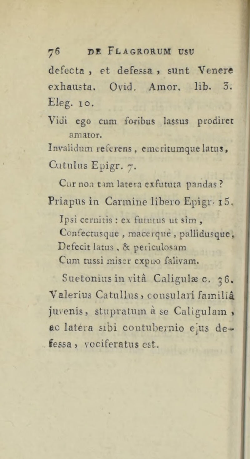 defecta , et defessa j sunt Venere j exhausta. Ovid. Amor. lib. 3. Eleg. lo. Vidi ego cum foribus lassus prodiret amator. In\ralidiim referens, emeritumque latus, G.itnlns Epigr. 'j. Cur noa nm latera exfututa pandas ? Priapus in Carmine libero Epigr- i5. Ipsi cernitis : ex futimis ut sim , Coniectusque , macerqiie , pallidusque, Defecit latus, & periculosam Cum tussi miser expu-o falivam. Suetonius in vita Caligulæ c. 56. Valerius Catullus» consulari familiâ juvenis, stupratum à se Caligulam , ac latera sibi contubernio ejus de- . fessa , vociferatus est.