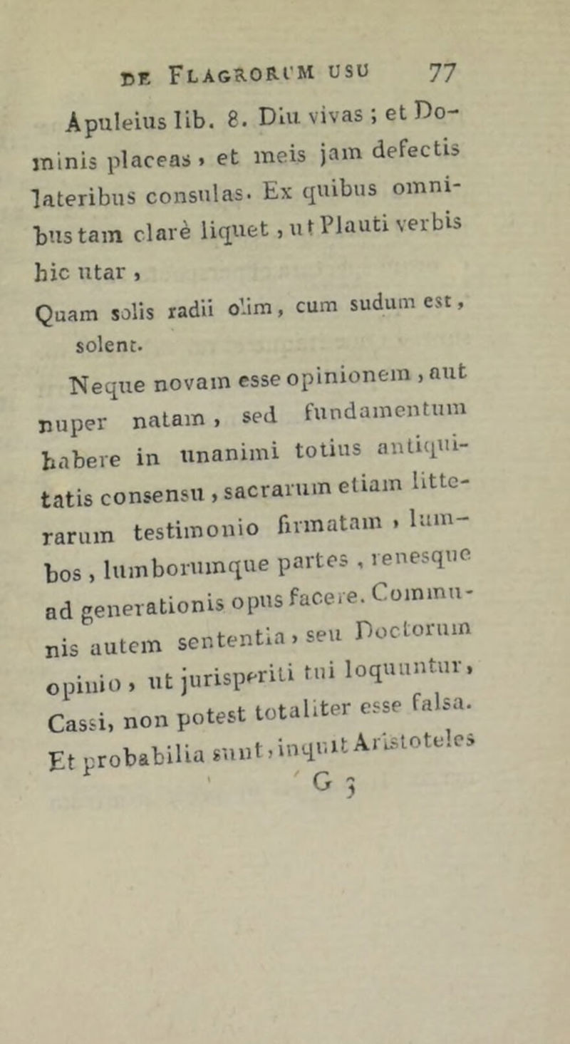 Apuleius lib. 8. Dlu vivas ; et Do- minis placeas. et meis jam defectis lateribus consulas. Ex quibus omni- bus tam clarè liquet, ut Plauti verbis hic utar, Quam solis radii oVim, cum sudum est, solent. Neque novam esse opinionem , aut nuper natam, sed fundamentum habere in unanimi totius antiqui- tatis consensu , sacrarum etiam litte- rarum testimonio firmatam , lum- bos , lumboruinque partes , renesque ad generationis opus facere. Commu- nis autem sententia , seu Doctorum opinio , ut jurisperiti tui loquuntur. Cassi, non potest totaliter esse falsa. Et probabilia sunt, inquit Aristotele, ' G ;