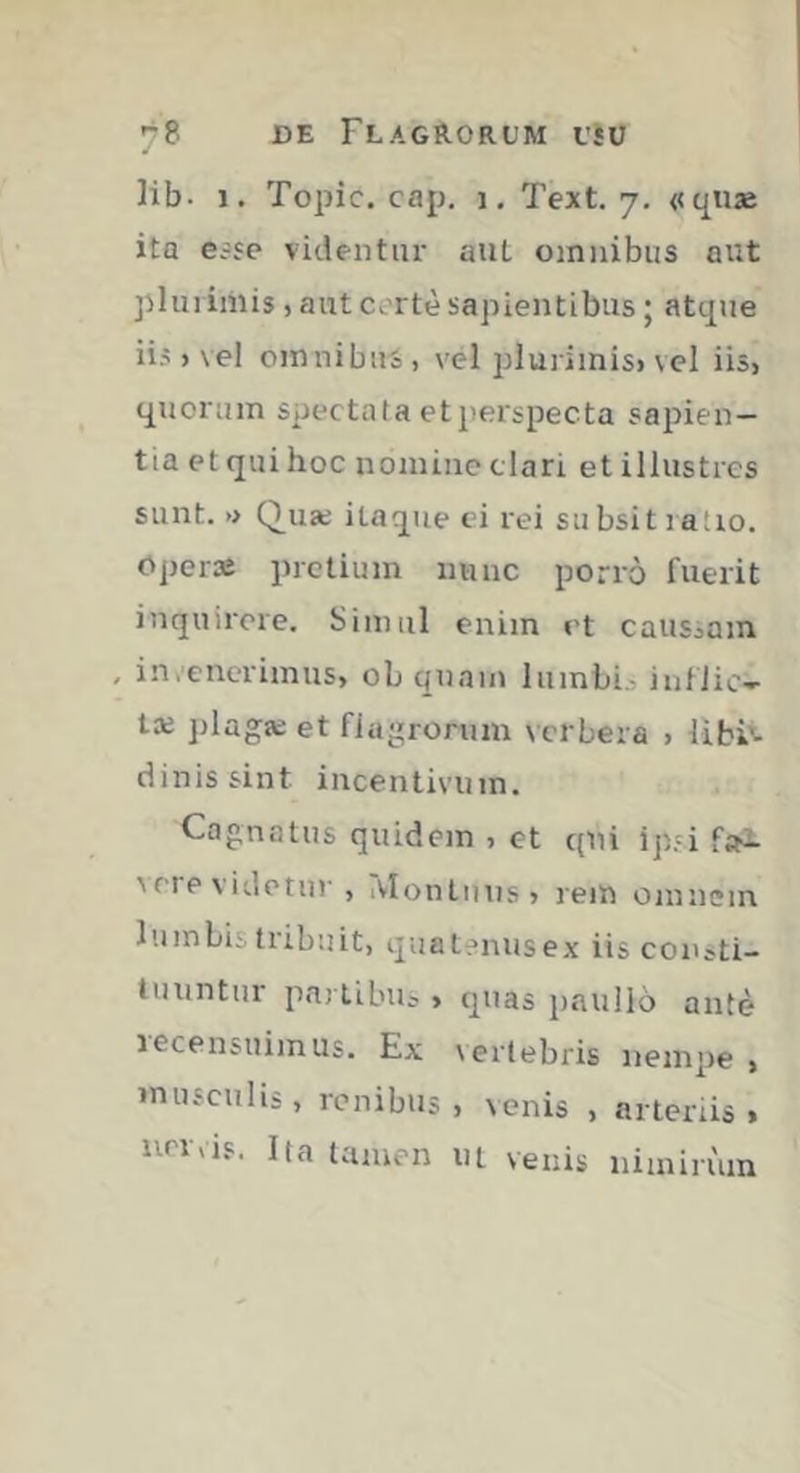 lib- ï. Topic. cap. i, Text. 7. «qiije ita e=jc videntur aiit omnibus ont plui imis, aut cortè sapientibus ; atque iis ) vel omnibus , vel plurimisi vcl iis, quorum spectata etperspecta sapien- tia et qui hoc nomine clari et illustres sunt. » Qua; itaque ci rei su bsit ratio, oper» pretium mine porrô fuerit inquirere. Simul enim et caiiSjOin , in.enerimus, ob quam luinbL inflic- ta; plaga; et flagrorum verbera , libis- dinissint incentivum. Cognatus quidem , et qni ip.'i fai seievidetur, iVlontuns» rem omnem lumbis tribuit, quatf>nusex iis consti- tuuntur partibus , quas paullo antè recensuimus. Ex vertebris nempe , musculis, renibus, venis , arteriis > urrris. Ita tamen nt venis nimirum