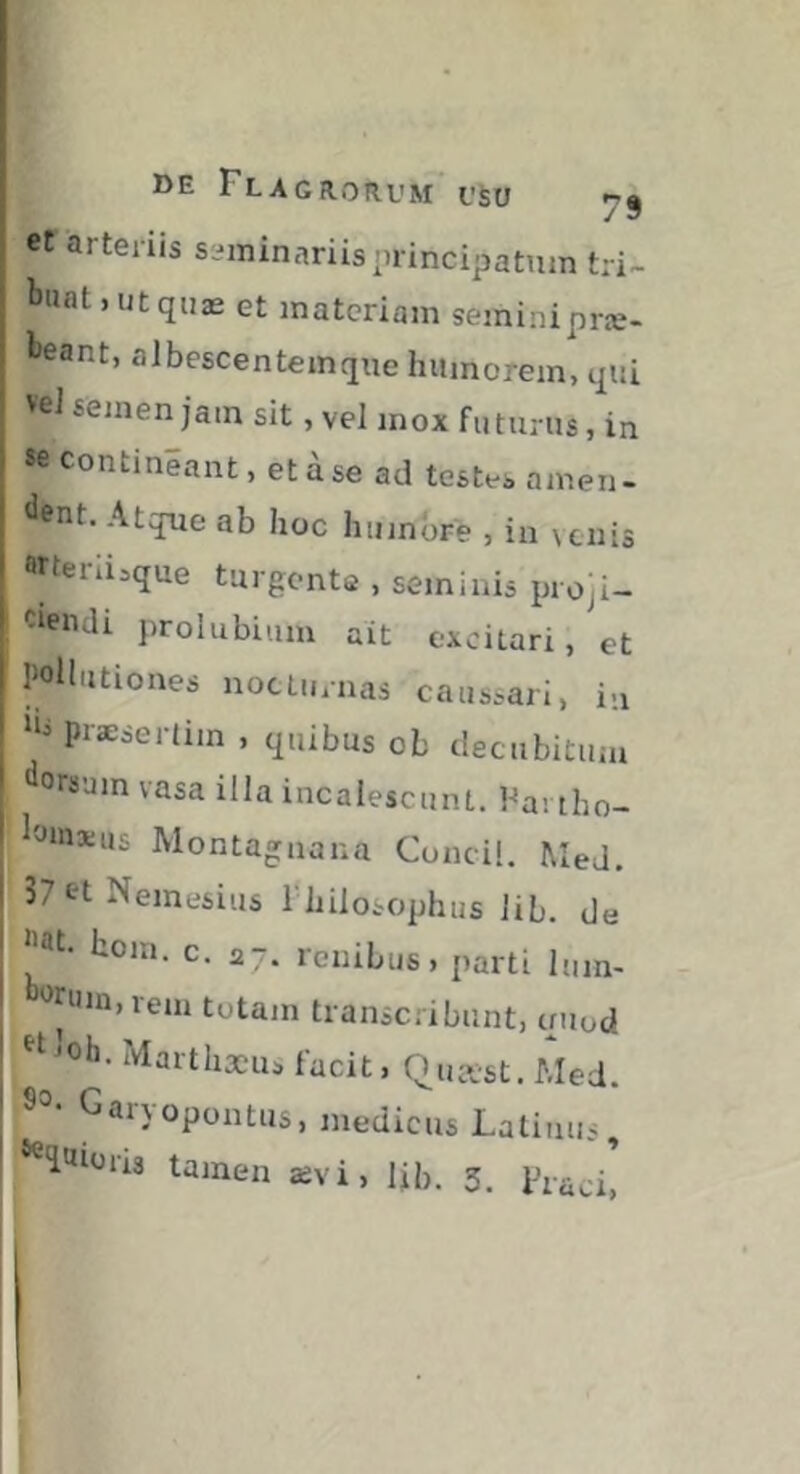 et arteriis seminariis principatum tri- buat, ut qnæ et materiam seininipræ- beant, aJbescentemque humorem, qui veJ semen jam sit, vel mox futuras, in *e contineant, et a se ad testes amen- dent, Atque ab hoc humore , in venis Wteniaque turgente , seminis proji- ciendi prolubium ait excitari, et pollutiones nocturnas caussari, in iiipræsertim , quibus ob decubitum orsam vasa illa incalescunt. Fa-. tho- loinsuis Montagnana Conci!. Med. 37et Nemesius i hilosophus iib. de ®t. hoin. c. 27. renibus, parti lum- '^tiiin,rem totam transcribunt, criiod ^oh. Marthæus facit, Quast. Med. Garyopontus, medicus Latinus, ‘^l'iiüris tamen ævi, Ijb. 3. Fiaci,