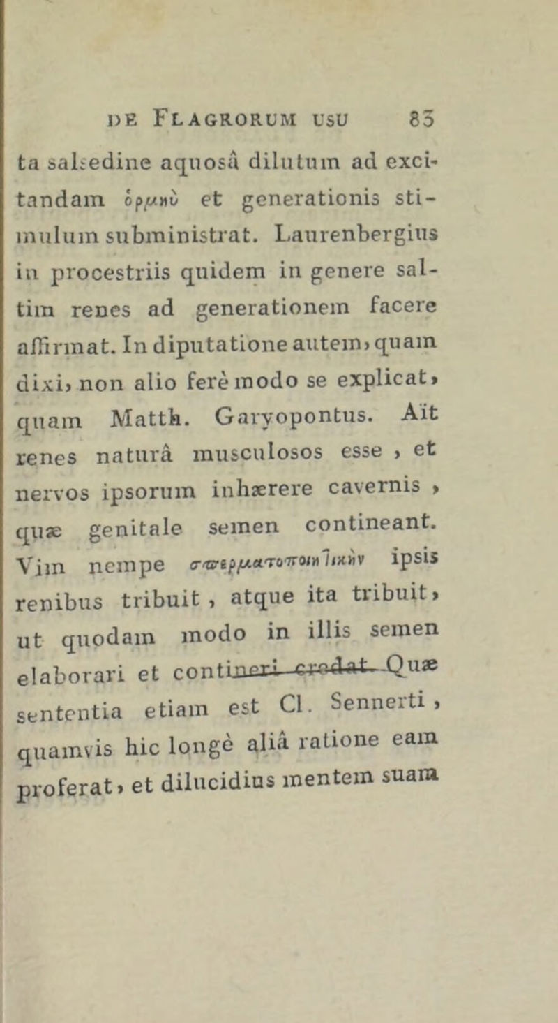 ta salsedine aquosû dilutum ad exci- tandam et generationis sti- mulum subministrat. Laurenbergius in procestriis quidem in genere sal- tim renes ad generationem facere affirmat. In diputatione autem> quam dixi> non alio ferèinodo se explicat» quam Mattk. Garyopontus. Ait renes natura musculosos esse > et nervos ipsorum inhaerere cavernis > qn* genitale semen contineant. Vim nempe o-'ts'»pp4aT0'jr«M7<x)iv ipsis renibus tribuit, atque ita tribuit, ut quodam modo in illis semen elaborari et contijnui-e4:o4«i--Quae sententia etiam est Cl. Sennerti , quamvis hic longé aliâ ratione eam proferat» et dilucidius mentem suam