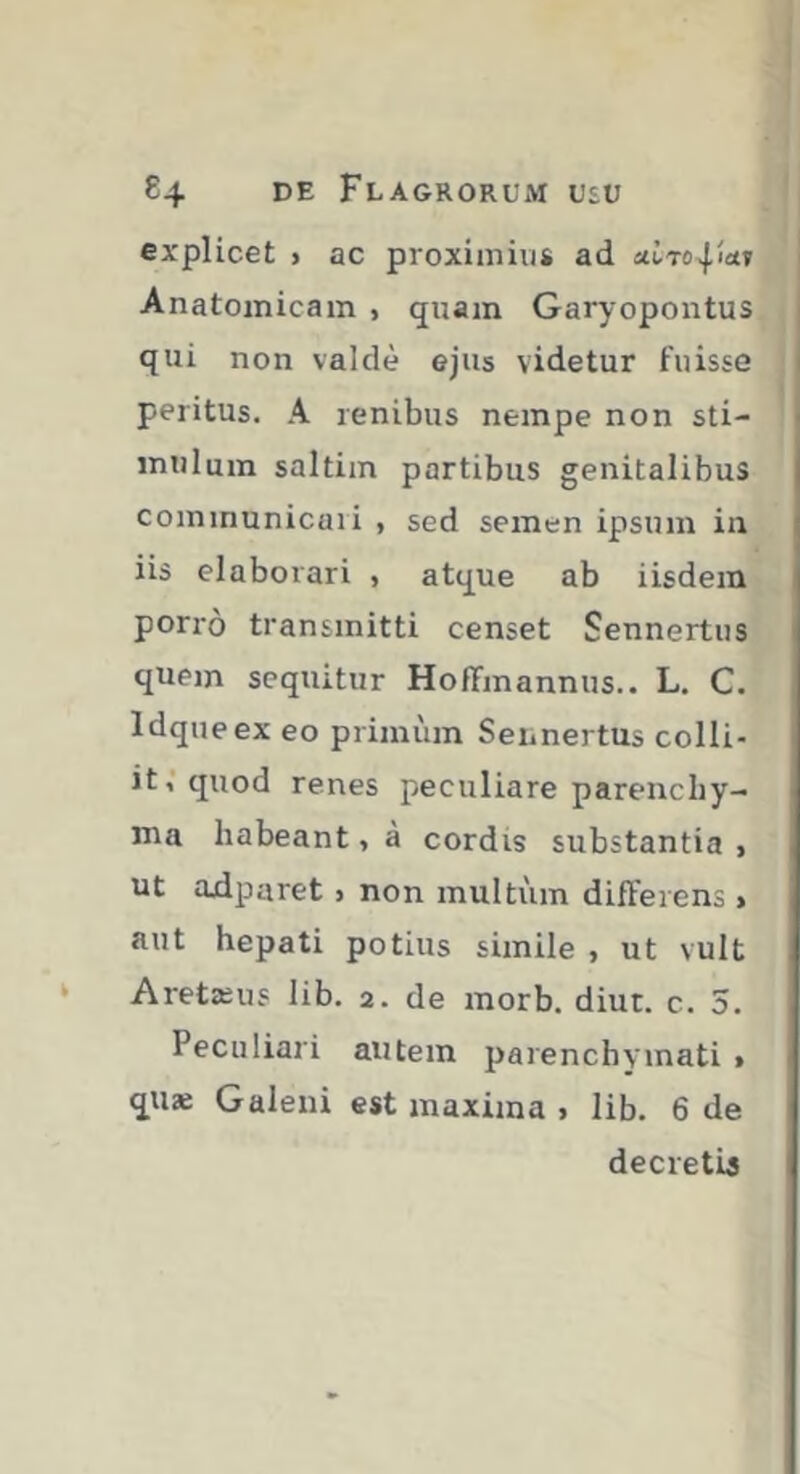 explicet > ac proximius ad Anatomicam , quam Garyopoiitus qui non valde ejus videtur fuisse i peritus. A renibus nempe non sti- < mulum saltim partibus genitalibus communicari , sed semen ipsum in iis elaborari , atque ab iisdem porro transmitti censet Sennertiis quem sequitur HofTmannus.. L. C. Idqueex eo primum SennertUs colli- it,‘quod renes peculiare parenchy- ma habeant, à cordis substantia , ut adparet > non multiim differens ^ aut hepati potius simile , ut vult Aretæus lib. 2. de morb. diut. c. 5. Peculiari autem parenchymati > quæ Galeni est maxima . lib. 6 de decretis