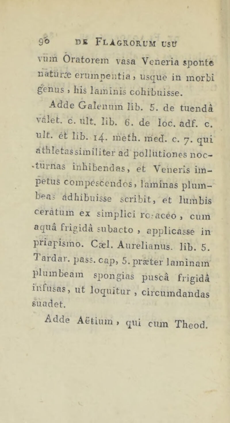 Miin Oratorem vasa Veneria spoKte naturæ erumpentia , uscjue in morbi genus . his laminis cohibuisse. Adde Galenum lib. 5. de tuenda valet, c. ult. lib. 6. de loc. adf. c. ult. et lib. 14. meth. med. c. 7. cjui athletassimiliter ad pollutiones noc- •tiunas inhibendas, et Veneris im- petus compescendos, laminas plum- beas ddhibuisse scribit, et lumbis ceratum ex simplici rc.-aceo, cum aqua frigida subacto , applicasse in priapismo. Cael. Aurelianus, lib. 5. 1 ardar. pass. cap, S.præter laminam plumbeam spongias pusca frigida infusas, ut loquitur , circumdandas suadet. Adde Afctium , qui cum Theod,