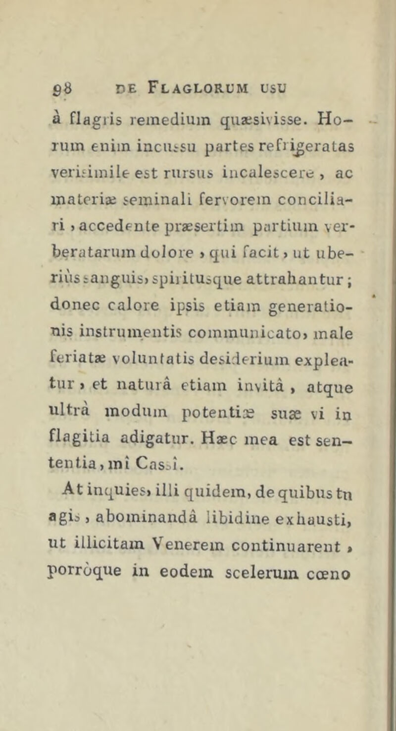 à flagris remedium qiiæsivisse. Ho- rum enim incussu partes refrigeratas verisimile est rursus incalescere , ac materia; seminali fervorem concilia- ri «accedente præsertiin partium ver- beratarum dolore > qui facit > ut ube- rius sanguis» spiritusque attrahantur ; donec calore ipsis etiam generatio- nis instrumentis communicato» male feriatæ voluntatis desiderium explea- tur > et natura etiam invita , atque ultra modum potentias suæ vi in flagitia adigatur. Haec mea est sen- tentia, mi Casai. At inquies» illi quidem, de quibus tn agia, abominanda libidine exhausti, ut illicitam V^enerem continuarent » porroque in eodem scelerum cœno