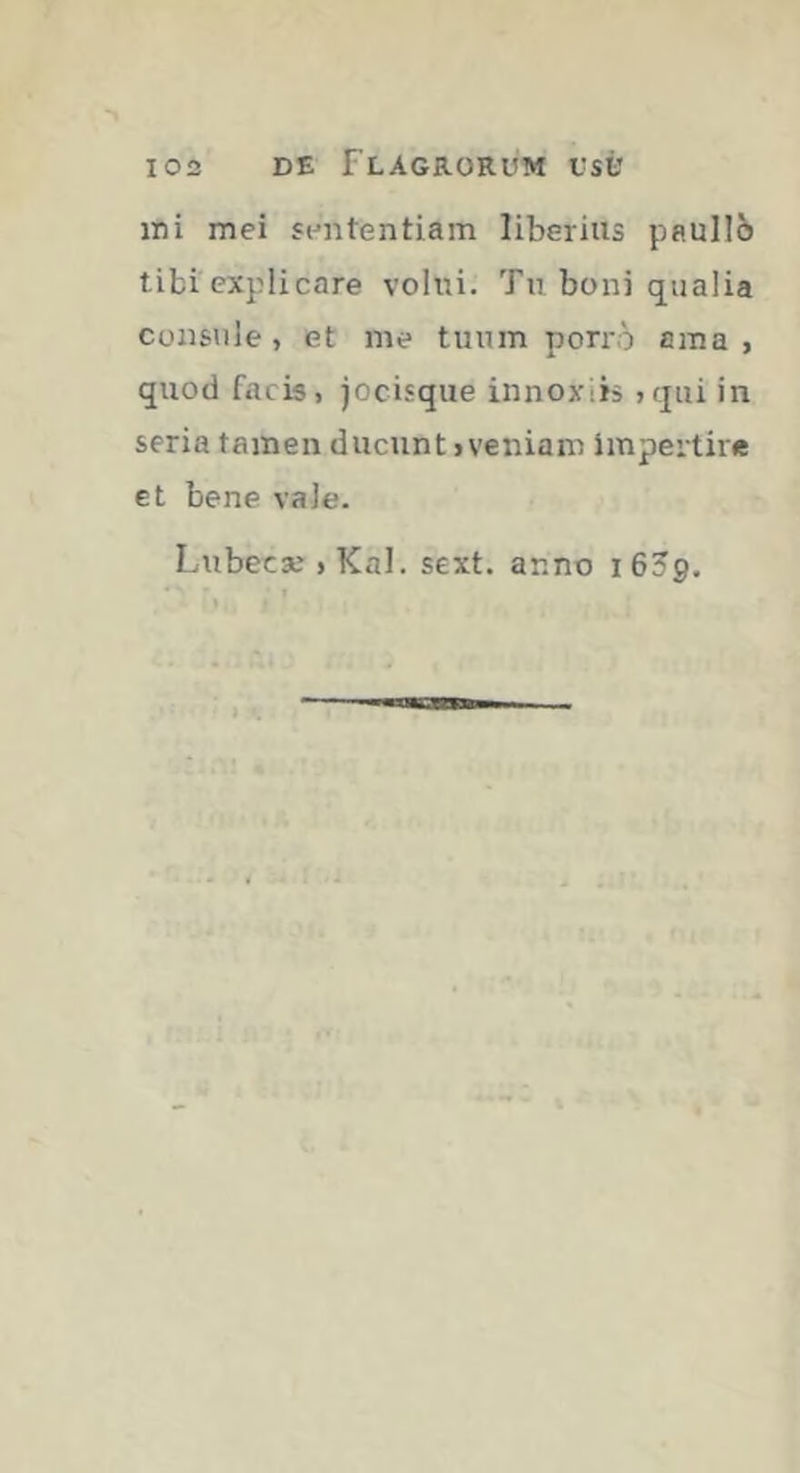 mi mei sententiam liberius paullô tibi explicare volrri. Tn boni qualia consule, et me tuum porro ama, quod facis, jocisque innoxiis ,qui in seria tamen ducunt, veniam impertire et bene vale. Lubecæ , Kal. sext. anno 1659.