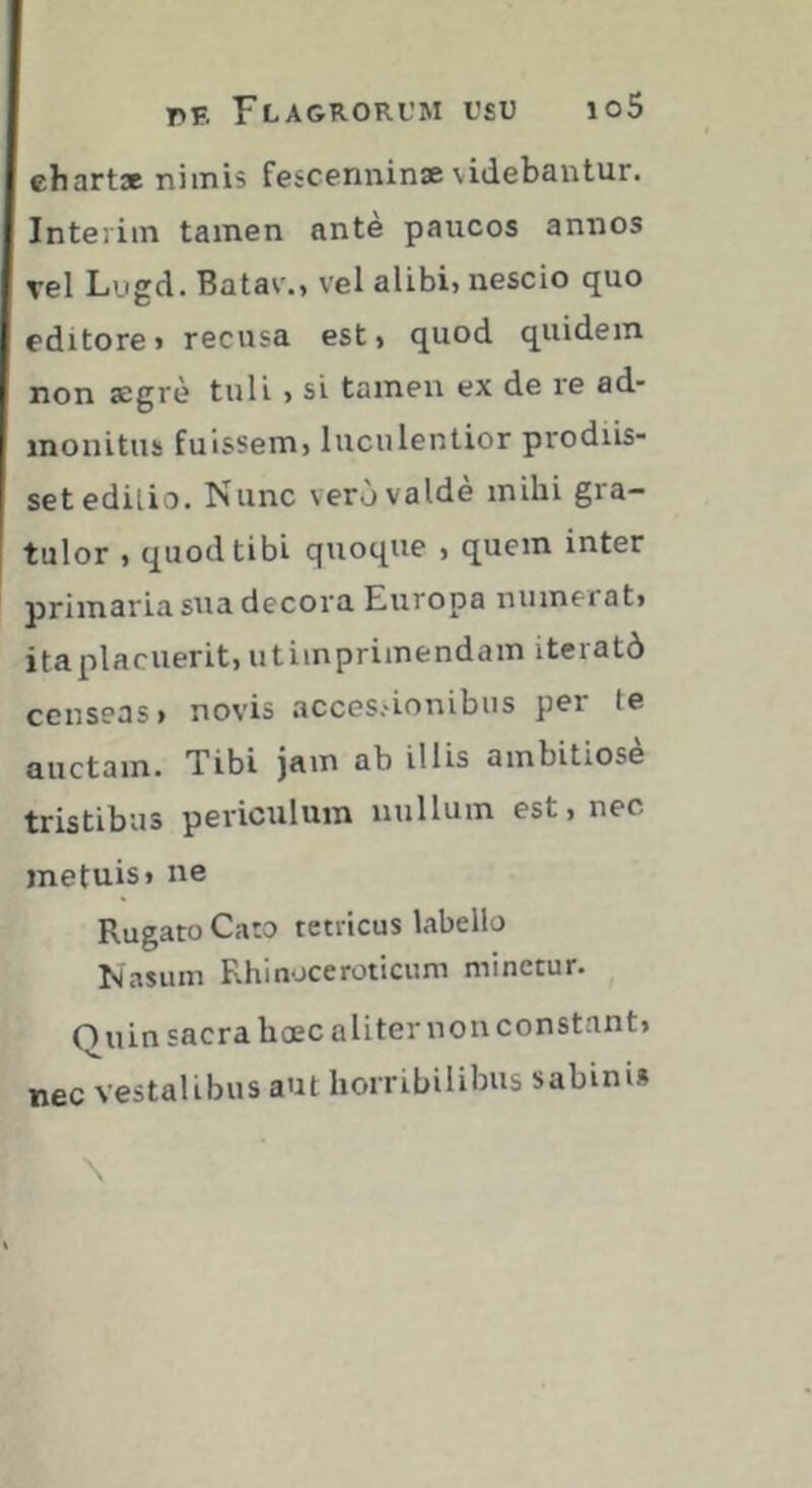 chart» nimis fescenninæ videbantur. Intérim tamen ante paucos annos vel Lugd. Batav., vel alibi» nescio quo editore» recusa est, quod quidem non aegrè tuli , si tamen ex de re ad- monitus fuissem» luculentior prodiis- setedilio. Nunc vero valde mihi gra- tulor » quod tibi quoque , quem inter primaria sua decora Europa numerat» ita placuerit» utimprimendam iteratô censeas» novis accessionibus per te auctam. Tibi jam ab illis ambitiose tristibus periculum nullum est» nec metuis» ne Rugato Cato tetricus labello Nasum Rhinoceroticum minetur. Onin sacra hoec aliter non constant» nec Vestalibus aut horribilibus sabim»