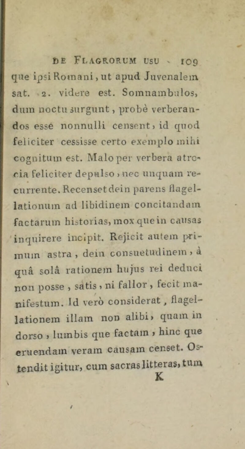 que ipsi Romani, ut apud Juvenalem sat. .2. videre est. Soinnambulos, dum uoctu surgunt, probe verberan- dos essé nonnulli censent > id quod feliciter cessisse certo exemplo mihi cognitum est. Malo per verbera atro* ria feliciter depulso > nec unquam re- currente. Recenset dein parens flagel- lationum ad libidinem concitandam factarum hiatorias, mox qiiein causas 'inquirere incipit. Rejicit autem jvri- inum astra, dein consuetudinem , à qua sola rationem hujus rei deduci non posse , satis » ni fallor , fecit ma- nifestum. Id vero considerat, flagel- lationem illam non alibi > quam in dorso 1 lumbis que factam > hinc que eruendam veram causam censet. Os- tendit igitur, cum sacras litteras, tum