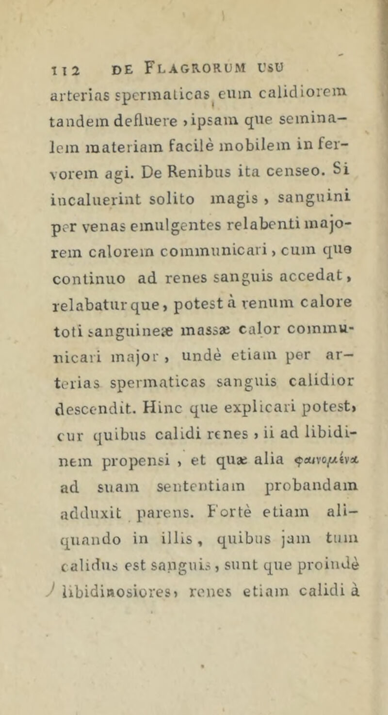 arterias spermaticas^ eum calidiorem tandem defluere >ipsam que semina- lem materiam facile mobilem in fer- vorem agi. De Renibus ita censeo. Si incaluerint solito magis > sanguini por venas emulgentes relabcnti majo- rem calorem communicari, cum qua continuo ad renes sanguis accedat, relabatur que, potest à renum calore toti sanguine* massae calor commu- nicari major , unde etiam per ar- terias spermaticas sanguis calidior descendit. Hinc que explicari potest, cur quibus calidi renes , ii ad libidi- nem propensi , et quae alia çïtivo/*év* ad suam sententiam probandam adduxit parens. Fortè etiam ali- quando in illis, quibus jam tum calidus est sanguis, sunt que proinde 'libidinosiores, renes etiam calidi à