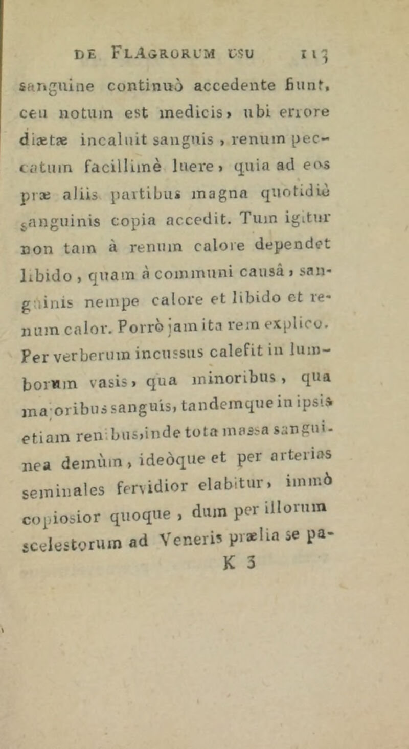 sanguine continuo accedente fiunt, ceu notum est medicis» ubi errore diaetae incaluit sanguis , renum pec- catum facillime luere» q.uia ad eivs prae aliis partibus magna quotidie ^anguinis copia accedit. Tum igitur non tam à renum calore dependet libido , quam à communi causa > san- guinis nempe calore et libido et re- num calor. Povro lam ita rem explico. Per verberum incussus calefit in lum- borum vasis» qua minoribus» qua ina oribus sanguis, tandemque in ipsis etiam ren bus,inde tota massa sangui- nea demum, ideoque ct per arterias seminales fervidior elabitur. imm6 copiosior quoque » dum per illorum «celestorum ad Veneri? pvælia se pa- K 3