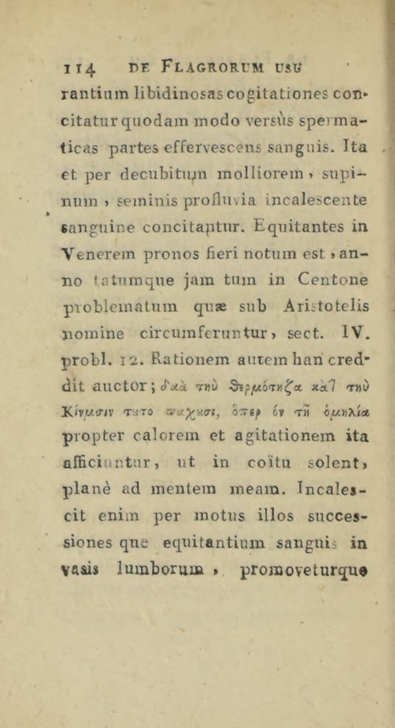 rantiiim libidinosas cogitationes con- citatur quodam modo versxis sperma- ticas partes effervescens sanguis. Ita et per decubitu^n molliorem > supi- num » seminis profluvia incalescente «anguine concitaptur. Equitantes in Venerem pronos fieri notum est «an- no ta tum que jam tum in Centone pvobleinatum quæ sub Aristotelis nomine circumferuntur> sect. IV. probi. 12. Rationem autem han cred* dit auctor ; (Toti tdù nkl tmu KivMinv TaTO sru)^yg-(, OTTtf ii t» omdXisi propter calorem et agitationem ita alBciuntur, ut in coitu solenti plané ad mentem meam. Incales- cit enim per motus illos succes- siones que equitantium sanguii in VAiis lumborum > promoveturqu»