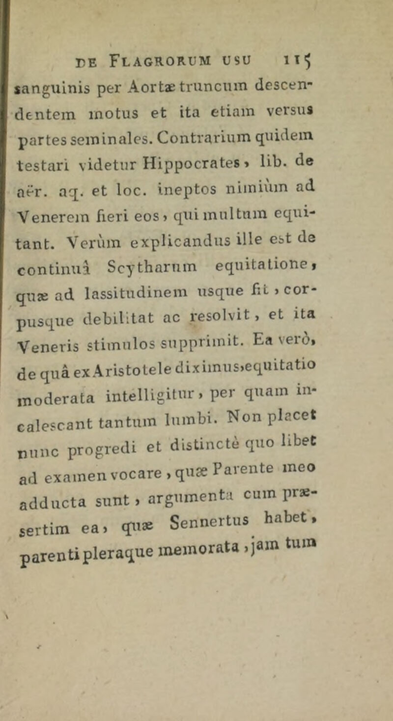 sanguinis per Aortae truncum descen- dentem motus et ita etiam versus partes seminales. Contrarium quidem testari videtur Hippocrates » lib. de aër. aq. et loc. ineptos nimium ad Venerem fieri eos> qui multum equi- tant. Verum explicandus ille est de continua Scytharnm equitatione» quse ad lassitudinem usque fiL «cor- pusque debilitat ac resolvit, et ita Veneris stimulos supprimit. Ea verô, de quâ ex Aristotele dix imus,equitatio moderata intelligitur. per quam in- calescant tantum lumbi. Non placet nunc progredi et distincte quo libet ad examen vocare, quae Parente meo adducta sunt, argumenta cum prs- Mrtim ea. Sennertas habef. parentipleraqae memorata .jam tum