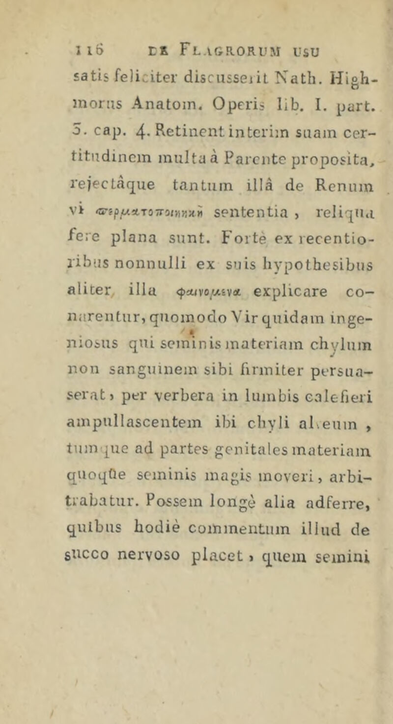 satis feliciter discussejil Nath. Hiah- morus Anatoin. Operis lib. I. part. 5. cap. 4- Retinent intérim suam cer- titudinem multa à Parente proposita, rejectàque tantum illà de Renum Vi ‘srip/j.!trii-!Tiinr,Ki Sententia > reli'jiui fere plana sunt. Forte ex recentio- ribiis nonnulli ex suis hypothesibiis aliter, illa explicare co- narentur, quomodo Vir quidam inge- i niosus qui seminis materiam chylum non sanguinem sibi firmiter persua- serat» per verbera in lumbis calefieri ampiillascentem ibi chyli aheum , tum que ad partes genitales materiam qiioqOe seminis magis moveri, arbi- trabatur. Possem longé alia adferre, quibus hodie commentum illud de succo nervoso placet » qiiciu semini