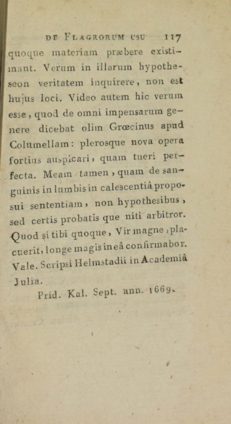 quocj^ue materiam prasbere existi- mant. Vcriim in illarum hypothe- seon veritatem inquirere, non est hujus loci. Video autem hic verum esse , quod de omni impensarum ge- nere dicebat olim Grœcinus apud Columellam: plerosque nova opera I fortius auspicari, quam tueri per- fecta. Meam tamen , quam de san- guinis in lumbis in calescentia propo- sui sententiam, non hypothesibus , sed certis probatis que niti arbitror. Quod si tibi quoque. Vir magne .pla- cuerit, longe magis ineâ confirmabor. Vale. Scripsi Helmstadii in Academia J ulia. Prid. Kal. Sepi. ann. 1669- t 4