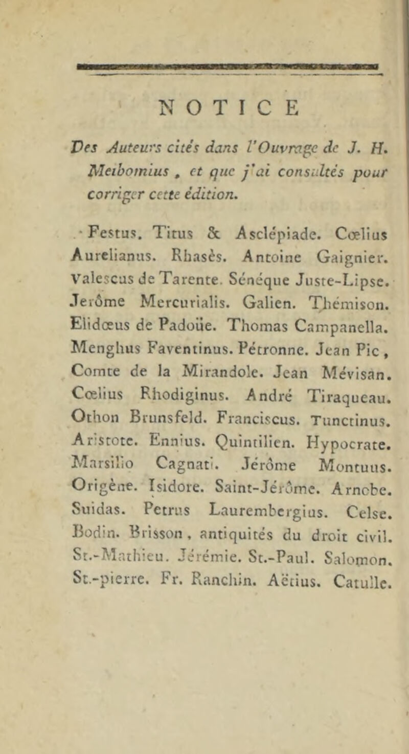 NOTICE Vf s Auteurs cités dans VOuvrap: de J, H. Meibomius , et que j’ai consultés pour corriger cette édition. •Festus. Titus &. Asclepiade. Cœlius Aurelianus. Rbasès. Antoine Gaignier. Valescas de Tarente. Senéque Juste-Lipse. •Terôme Mercurialis. Galien. Themison. Elidœus de Padoüe. Thomas Campanella. Menghus Faventinus. Pétronne. Jean Pic, Comte de la Mirandole. Jean Mévisan. Cœlius Rhodiginus. André Tiraqueau. Othon Brunsfeld. Franciscus. Tunctinus. Ar;stotc. Ennius. Quintilicn. Hypocrate. Marsiîio Cagnati. Jérôme Montuiis. Origène. Isidore. Saint-Jérôme. Arncbe. Suidas. Petrus Laurembergius. Celse. Bodin. Brisson , antiquités du droit civil. St.-Mathieu. Jérémie. St.-Paul. Salomon. St.-pierre. Fr. Ranchin. Aëtius. Catulle.