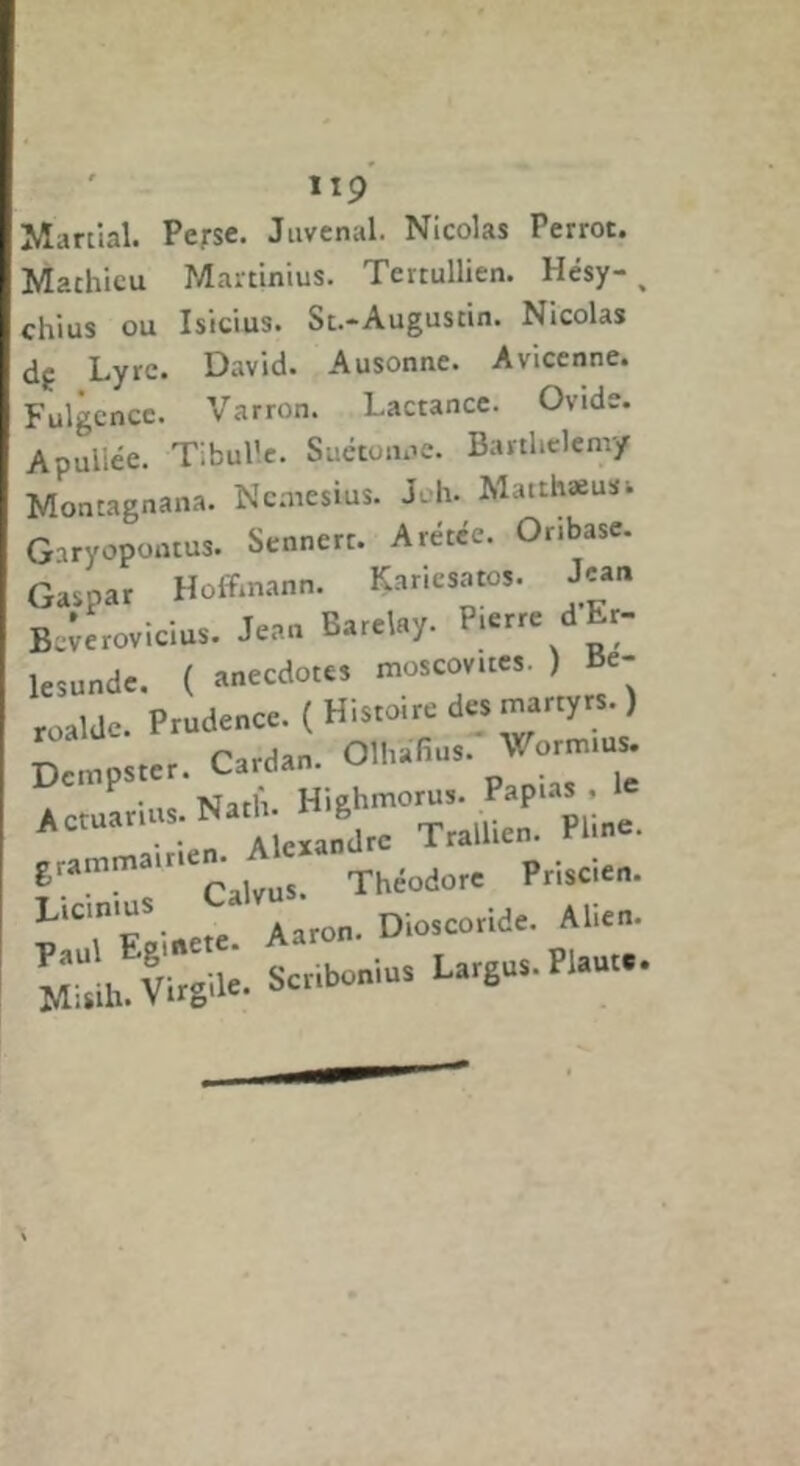 ' llp Maniai. Perse. Juvcnal. Nicolas Perrot. Mathieu Martinius. Tertullien. Hésy- ^ chius ou Isicius. St.-Augustin. Nicolas df Lyre. David. Ausonne. Avicenne. Fulgcncc. Varron. Lactance. Ovide. Apullée. Tlbul'.e. Suétoiii’e. Barthélemy Montagnana. Ncniesius. J-h. Mauhæuïi Garyopoutus. Sennert. Arétce. Oribase. Gaspar Hoffmann. Kariesatos. Jean B.^erovicius. Jean Barclay. Pierre dEr- lesunde. ( anecdotes moscovites. ) Be- roalde. Prudence. ( Histoire des martyrs. ) •ne Nath. Highmorus. Papias , Actuarius. Nath. H g Trallien. Pline. Théodore Priscien. Licinius Aaron. Dioscoride. Ahen.