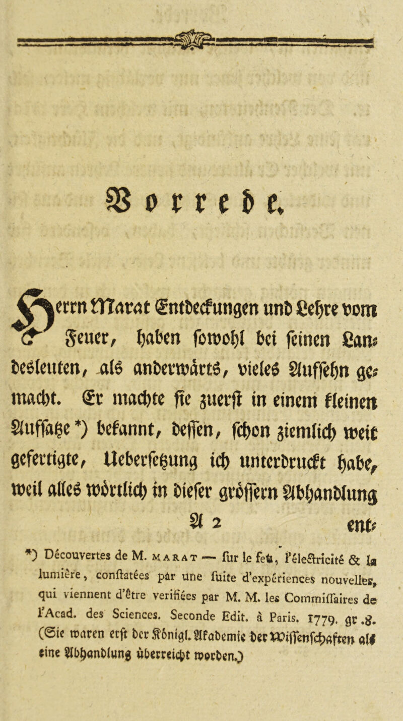 0 r r e & e. XXlwcit (£ntDecf ungm unt) Cc^ire \?oin geucr, l)abcn fowoJ)! bei feinen San# beöieuten, ^16 nnbetwartö, vieles Siuffebn ge« maebt. €r machte fte auerjl in einem fleincit Slnffa^e*) befannt, helfen, febon aiemlicb weit gefertigte, Ueberfciung icb nnterbrneft babe^ weil alles wbrtlicb in tiefer grofiern Slbbantlung 212 mit ■» *) Decouvettes de M. marat — für le feö, PSlearicite & \m luniiere ^ conftaties pär une fuite d'expeciences nouvellee, qui viennent d’^tre verifiSes par M. M. le« Commiffaites de 1 Acad. des Sciences. Seconde Edit. d Paris. 1779. gc (@ie ronren eeft bctS6nig(.?lfabcmi« bstWificnfc^jftfte» a(| »ine SJb^wnblung «betteiebt roetbenO