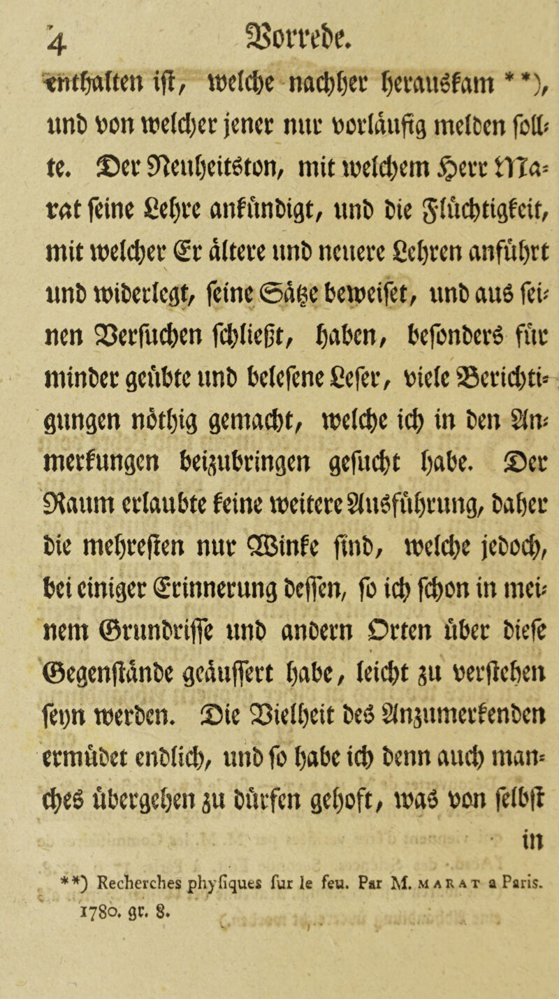 ijl, wel(^e na(^()ec ^cmu^fam * *), iml) von wc(cl)cc jener nur vorlduftg melten foß« te. ©er S^en()eit6ton, mit ujelcjjem ^err tTTa» vnt feine 8ei)re anfftnbigt, nnt) Oie 5iü(^ti9feit, mit weither <£r ditere unO neuere Sehren anfu()rt tmO miOerlcgt, feine 0dge bemeifet, unO aus feü nen 23erfuc&en fd[)iie{jt, ^)aOcn, befonOerS fiir minOer gei'ibte unO beiefene ßefeiv viele a5erid)ti» gungen ndt()ig gemac&t, welche icl) in Oen 21m merfungen Vei^uVringen gefiu^t l)aVe. ©er fKaum erlaubte feine weitere 2(usfiil)rung, Oaber Oie mebreflen nur QGBinfe ftnO, welche jeOoch, bei einiger Erinnerung Oeflen, fo ich fchon in meü nem ©runOrijfe unO anoern Orten über Oiefe ©egenüdnOe gcdujfert habe / leidet gu verlieben fei)n werOen. ©ie 23ielbeit OeS 21n5umeiten0en ermüOet enOlid), unO fo habe id) Oenn and) mam d^eS übergeben 3u Oüifen geboft, was von felbtl in **) Recherebes phyfiques für le feu. Par M, marat a Paris. 1780. QC. 8.