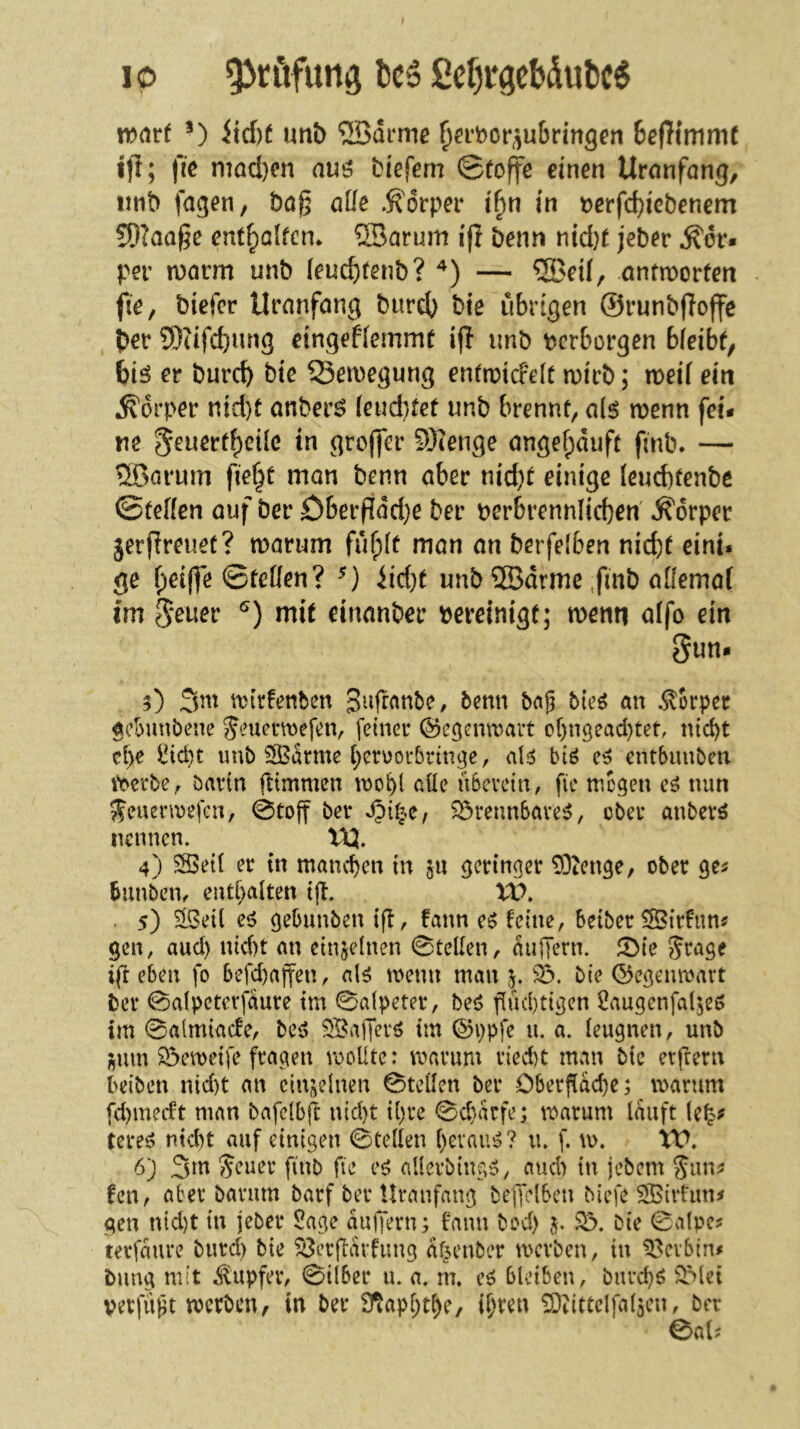 ip ^föfung IscS ße()rgcbdut)c6 irarf itd)f uttb ®drme ^a’bor^ju&rin^en 6ef}imm( ifl; ftc mad)on nuö biefem ©toffe einen Uranfang, iinb fagen, bag alle Äorper i^n in t)crfd)iebenem S}IaQ§c ent^alfcn* ®arum i(l benn nid)^ jeber ^dr« per roavm unb (euc&fenb? — ®eil, antmorfeti fte, biefer Uranfang burd) bie übrigen ©runbffoffe ber 9)cifcbung eingeflemmf ifl unb berborgen bleibt, biö er burcb bte 55ewegung entn^icrelt n)irb; med ein Körper nid)t anberö (eud)fet unb brennt, al$ wenn fei- ne 5^uertf)eüc in groffer S)ienge angefpduft finb. — S>arum fiefjt mon benn aber nid)t einige Ieud)tenbe ©teffen auf ber £)berf[dd}e ber perbrennlicben Körper jerfireuec? warum füfplf man an berfeiben nicht eint« ge f;ei|]e ©feüen? iid}t unb ffidrme ,finb aOemaf im S^uer mit einanber bereinigt; wenn affo ein Sun. 5) 3m wirtenben Sufranbe, benn bag bte^ an .Körper acbunbene Jeuemefen, feiner ©egenwait of)n3ead)tef, nid)t ct)e iiicpt unb 3Bdrme berüorbrint^c, aU biö e^ etltbunben \berbc, bartn ftimmen wohl aüe überein/ fie wegen nun ^euenuefen, 0toff ber ^rennSare^, über anberö nennen. 'UJ. 4) §SeU er tn manchen in gii geringer ^enge, ober ge^ ^unbeii/ eutbaiten ig. XV. . 5) ^eÜ eö gebunben tg, fann e^ feine/ 6eiber®rfun^ gen, aud) nid)t an einzelnen ©telien, aiigern. JDte Jrage ig eben fo befd)affen/ al^ wenn man 5. 33. bie ©egemuavt ber 0a(pctcrfaure im 0a(peter, bes5 güd)tigcn Oaugenfalje^ im 0a(miacfe/ be^^ 3Ba)Terö tm @ppfe u. a. leugnen, unb l^um 33emeife fragen rooUte: warum ried)t man bie ergern beiben nid)t an cin;;dnen 0tdlen ber Obergad)e; warum fd)medt man bafclbg nid)t il)re 0cbarfe; warum lauft tere^ ntd)t auf einigen 0tellen fwvauö? u. f. w. XV. •b) 3m Seuer finb fie eö allcrbing^, aud) tu jebem Jun^ fen, aber barum barf ber Uranfang begelben Mefe 3ßirfun^ gen nid)t in jeber Sage augern; fann bod) 33. bie 0atpcj terfmire burd) bie 33crgarfung df^enber werben, in 33cvbtn# bimg mit J^upfer, 0i(ber u. a. m. e^ bleiben, bureb^ 3^let vei'jugt werben, in ber D^apbtl)e, igren 3)iittelfal5cu, ber eai.-