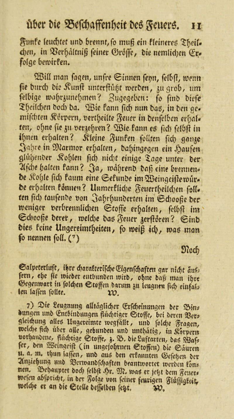 ^unfe (eud)fef unb brennt, fo mug ein ffeinereg “J^eif- eben, in 93er^d(tni^ feiner ©roffe, bie nemlid)en ©r« foige ben)irfen* i ®i(I man faqen, unfre ©innen fe^n, feibff, memi fie burd) bie^unfl nnterfiu(^t merben, juc]rob, um felbige mabriunebmen? fo finb biefe 5bci(d)en bod) ba, ’5Öie fann fid) mm baö, in ben ge* mifduen Körpern, \?ertf;eüte Seuer in benfeiben erbaf* ten, of^ne fie ju perje^ren? 5ßic fann eö fid) felbfl in i^nen er(;alfen? kleine Junten fcüfen fid) ganje ^alue in 9)?armor erhalten, bafpingegen ein Jpnufen ölubenber ^ofplen fi^ nid)f einige tage unter ber 2(td)e halten fann? md()renb baß eine brennen® be ^'of)Ie fid) faum eine ©efunbe im ®eingei(le mür- be erf;a(ten fonnen? Unmerflid)c Seuerfheildjen foK* een ftd) taiifenbe Pon ^ahrhnnberten im ©d)0£>ße ber weniger Perbrennii^en ©tojfe erhalten, fclbß im^ ©cbooße berer, ipe(d)e baö 5*ener jerfidren ? @inb bicß feine Ungereimtheiten^ fo meiß ich^ mag man fo nennen fofl*('^) fftod) eafpetertuft, t^re cfiarafteriTcbe (Jrgenfdjaften gar nk^t anU fern, et)e fie mieser eutbunOen mxb, ohne bap man ihre ©egenisoart in fotchen ©reffen bamm tengne« ficb einfab len laffen follte. XV, 7) 5bie Seugnnng aÖtdgficher (Srfebeinnngen ber Sbluf bungen imb (£-ntbtnbangen ffnd)ttger ©toffe, bet beren ^er? gleiibung aUe<> Ungereimte megfaüt, unb fold)e fragen, i»cld)e fid) über alle, gebunben unb uutl)dtig, in Körpern ttorhanbene, ffudytige ©toffe, j. Sd, bie^uffavten, baö fer, ben 5S$etngeiff (in ungejof;rneu ©toffen) bie ©kren u. 0, m, tt)un (affen, unb ou5> ben erfannten ©efe^en ber 2lnjiehung unb 33ent>anbfchaften beantwortet werben fon^ nen, 32>et)auptet bod) felbff S^x, wa^ er je^t bem ?euer< tpcfen ftbfprid)t, in bev gotge von feiner feurigen gldffigteiL tPdehe er an bie ©telie beffelben fe^t,