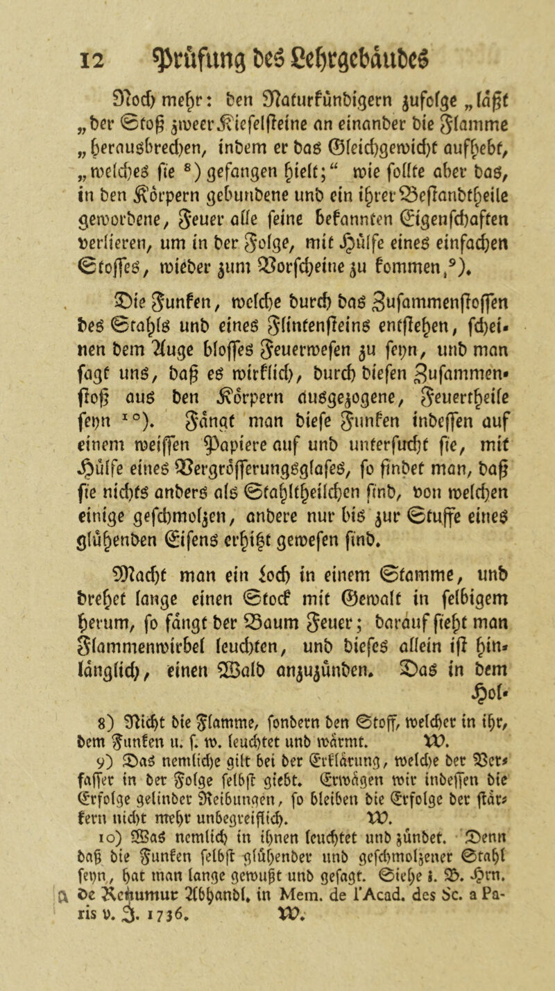 97od) me^r: t)en 92afurfunbijgecn jufofgc „ (öß( „ber ©tog ^lüeer^'icfelffetnc an dnanber bie flamme „ 6frnuöbred)en, inbem er baö ©(eid)gen)id}f auf^^ebf, „n)e[d}ei5 fie gefangen ^ielt;“ n?ie foflfe aber baö, in ben Körpern gebunbene unb ein i^rerSeffanbt^eÜc gea^orbene, 5'^uer ade feine befannCen ©genfcbaffeti verlieren, um in ber *^?»ife eineö einfachen ©rofleö, mieber jum 3?orfc^eine ju fommen,®)* ©ie^unfen, n)c(d)e bureb baö 3i^fömmenffo(fen beö ©ta^iö unb eineö Sbntenfleins enrjlebeU; fd)ei- uen bem 2(ugc bloflfeö S^uermefen ju fepn, unb man fagf unö, ba^ eö mirfiid), burd) biefen ^ttfammem fio^ auö ben Körpern duöge^ogcne, ^euert^^fß fepn 5'<^ngf man biefe tnbeffen auf einem meiffen ^^apiere auf unb unferfuebf fie, mit Jpüife eineö 93ergc6fferungög(ofeö, fo ftnbet mon, ba^ fie nid)fö anberö a(ö ©fa^Itbeilcbcn finb, t»on melcben einige gefebmoi^en, anbere nur biö jur ©tuffe eine$ glübenben ©ifenö ereilt gemefen finb* 9Kad)f man ein iod) in einem ©famme, unb bre^et fange einen ©toef mit ©emaft in felbigem herum, fo fangt ber Saum ^euer; bavmf fie^t man Öfammenmirbef feud)ten, unb biefeö aikin i(I Idngfid;, einen 2BaIb anjujünben* 2)a^ in bem ^oU 8) 3fiicbt btc Jfamme, fonbern ben 0toff, toefeber in t^r, bem Junten lu f* w. feud)tet unb marmt VO> 9) nemdd)e gilt bet ber ^vHariing, meld)e ber ^er^ faffer in ber Jolge felbft giebt* (Jrmagen mir tnbejTen bte (Erfolge gelinber $)ve{bimgen, fo bleiben bie (Erfolge ber ftar^ fern nid)t me(>r unbegreiflicb» 10) nemltd) in if)nen (euebtet unb jünbet 0enn ba§ bie ^nnfen felbjl glubenber unb gefd)mo4ener 0tabf fepn, b^tt man lange gemugt unb gefagt. 0ie[;e i. 23. ‘^rn. a i)c ^c^umur 2Cbbanb(* in Mem. de l’Acad. des Sc. a Pa- ris v. 3, 1736. XV.