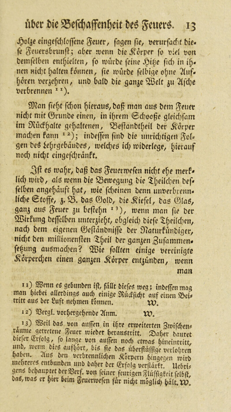 ^ofje eingefd)foff(?ne 5^ucr, fagai fic, tjerurfacf)f bie* fe Jeueröbrunff; 06er n>cnn bi'e Körper fo t>oit bemfdben cnt^ieffen, fo würbe feine S^U^e fid) in i^* ncn nid)C f;a(ren fdnnen, fie würbe felbfqe o(;ne 'Huf* froren pcrje^ren, unb balb bie ^an^e ®e(t ju 2(fd}e verbrennen ^ ^). ?D?ön fie^e fd)on ^ieröuö, bö^ mnn ouö bem nid)t mit ©riinbe einen, in ihrem ©d)oo^e g(eid)fam im Siücfhnlte geholfenen, Sefionbtf)ei( bei* Ä'orper mnd)en fonn inbefjen finb bie unrid)figert gof* gen be^ iehrgebdubeö, weld;eö id; wiberlege, hi^röuf nod} nid;f cingefd;rdnft. 3ff wohr, bog boö ^euerwefen nicht ef)e merf- lid) wirb, olö wenn bie SSewegung bie ?h^^^^bcn bef» felben ongehduft hot, wie‘frf)fi«en benn unverbrenn* liebe ©toffe, j» boö ©olb, bie Wiefel, boö ©loö, gonj ou^ geuer ju begehn ^0, wenn mon ge bet ®irfung bejgelben unterzieht/ cbgfeid) biefe tfyeMjeu, nod) bem eigenen ©egdnbnige ber Sloturfunbiger, nid)f ben milHonengen ^heil ber gongen 3nfommen* fehung ouömod)en? ®ie fottten einige vereinigte Äorperd;en einen gonzen Körper enfzunben, wenn man 11} 9Benn geGunben tg, follt btcfcj? tnbeffcnrncig man hiebet allerbmaö auch einige 9\ücrfid)t auf einen ^ei^ tritt axi6 ber 5uft nehmen tonnen* XV, 12) ^ergl. vorhergehenbe 3fnm* XV, 13) ^cil ba^ von au|Ten in ihre erweiterten 3wifcf)en^ raume getretene 5Jeuer wieber herauötritt. 53aher bautet btefer i^vfelg, fo lange von äugen nod) etwaö hineintritt, unb, wenn bteö aufhort, bi^ fie ba^ ubergüfgge verlohren haben* 2luö ben vcrbrennlid)en <^orpern hingegen wirb mehreren entbunben unb baher ber (Erfolg verftdrtt. Uebrt^ genö behauptet ber 3}e^. von feiner feurigen Slufftgteitfelbft, m,m$ er hter beim geuerwefen fdr nid)t mbgli^ iait,XV,