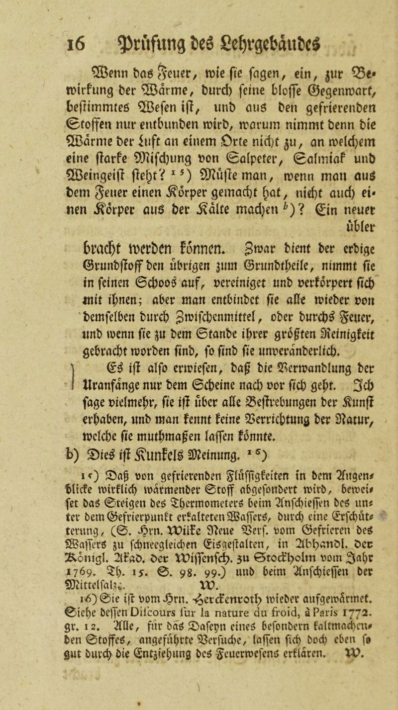 ®enn ^cucr, tt»ie fie fogen, «in, jur 55e* n)trfung ber ®drme/ burd) feine bloflfe ©egenn^nrf, tefliinmteö ®efen ijly unt) ouö Den gefrierenben ©roffen nur enfbunben n^trb, rccirum nimmt Denn bie 5ßdrme ber iuft cm einem örte nid)f ju, an meldjem eine jlarfe 5Hifd)ung Don ©alpefer, ©afmiaf unb ®eingeifl (lef;tV ^0 SOtuffeman, menn man au$ tem Sener einen Körper gemacht bat, nid)t and) ei- nen .Kdrper au6 ber ^dlte mad}en^)? Qtn neuer übler bmcl^t tDerben fonnen. ßwav bimt ber crblgc ©runbftoff ben übrigen 311m ©rimbtheile, nimmt fic in feinen ©cbooi^ auf, vereiniget unb verkörpert ficb mit ihnen; aber man entbinbet fie alle tvieber von 'bemfelben bureb bureb^S^uer, unb menn fie 3U bem ©tanbe ihrer gr5ften D?einigkeit gebracht morben fmb, fo ftnb fie unverdnberlich. ] tfi aifo enviefen, bafi bie !2^^ermanb{ung ber ' I tlranfange nur bem ©cbeine nach nor ffch geht. 3cb fage vielmehr, fie ifl über alle Sefirebungen ber ^unfi erhaben, unb man kennt keine 53erri(btung ber 9?atur, tvelcbe fie muthma^en laffen konnte, b) S)ie^ ifi ^unfcl^ SD^einung. ' I von gefrierenben Sluffiökci'ten tn bem 2fiigen# tltcfe tvtrflieh iOvirmenber ©toff abgefonbert toirb, bemcii [et baö ©teigen beö Thermometern beim 2(nfd)ieffen ben un^ ter bem©efrierpuntt erkalteten SBafjern, burch eine (rrfchut*? tenmg, (0. 4?rn. Xt)ilkc S'keue ^erf. vom ©efrieren ben SSafiern ju fchneegleicl)en (^ingefialten, in ^onigl. 2iFaö. t>cv U)ijfonfd>. 3U ©tod’holm vom 3«ht 1769. TI). 15. ©. 98. 99.) unb beim ^'nfchiclfen ber SJiittelfal^^ W, i<6)©ie i|I vom J^rn. •^ocrdenrotl) tvieber aufgetvdrmct. ©{ehe bejjen Diieours lui- la nature du froid, a Paris 177^* gr. 12. 'Me, für ban T>afcpn einen befonbern fa(tmact)cn# ben ©toffen, angeführte 93erfuche, lagen fich bod) eben fo gut burch bie (Sntsiehung ben Seuertvefenn erklären. W.