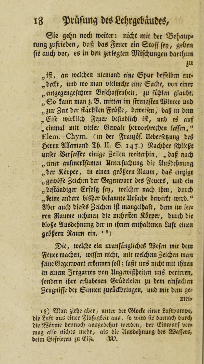 ©iß ge^n noc^ weirer: nic^t mir ber S3ß^nup- tung jufdßben, ba^ basjjßw^t* einSrofffep, geben fie auc^ t>ov, in ben jeriegren SDIifd)ungen bart^im äw „ifi, an n?elcbcn nicmanb eine ©pur beffeiben enu „beeft, unb wo man oreimebr eine (Bache, von einer „ entgegengefe^ten 23efcbaffen[;eit, ju fühlen glaubt. „©0 fann man mitten im Itrengjlen hinter unb ,jur peit ber ftdrfflen Srbjle, beweifen, baß in bem ,, 6ifc wirflicb S^per befinbficb ifl, unb e^ auf „einmal mit oieler ©cwalt b^roorbrecfcvn laffcn/‘ £lem. Chym. (in ber Ueberfegung be^ §errn 5lHanianb 5b-©• i47-) S^aebber fcblicße imfer QJerfaffer einige geilen weiterbin, „baß nach ' „einer aufmerffamen Unterfuebung bie Slusbebnung „ber Äbrper, in einen großem 0?aum, ba^ einzige „gewiffe geicben ber Gegenwart beö Seuer^, unb ein „bejldnbiger ßrfolg fcp, welcher nach ih^, burd> „leine anbere biöber befannte Urfacbe bewirft wirb/‘ iber aiicb biefe^ geicben ifi mangelhaft, benn im lees ren Siaume nehmen bie mebrfJen Körper, bureb bie bloße Sluöbebnung ber in ihnen enthaltenen £uft einen grtSßern 9iaum ein. ^ S)ie, weldbe ein uranfdnglicbe^ flgefen mit bem Seuer machen, wiffenniebt, mit welchem geicben man feine ©egenwart erlernten foU; laßt un^ niebtmit ihnen in einem 3rrgarten t>on Ungewißheiten un^ Dcrirren, fonbern ihre erhabenen ©rubeleien ju bem einfachen geugniffe ber ©innen juruefbringen, unb mit bem gec meis i8) ^an siehe aber ^ unter ber ©locfe einer Luftpumpe, bie $uft au^ einer JlnSt^felt aus?, fo wirb ftc barnad) fcurd) bie^{'irme bemweh auiJgebchnt werben, ber (Einwurf ver* mag alfo nidn^ mehr, a(^ bie 7luöbehnung bei ÖBaffer^, beim ©efrieven in (Eifi» W.