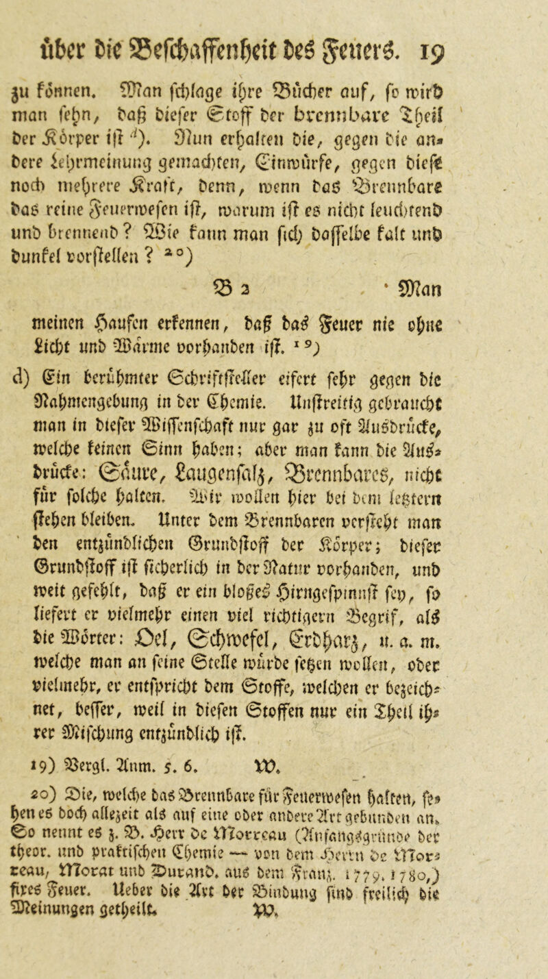 ju fonnen. ?Ü?an fd)(<igc if;re Sucher auf, fc mirt) man febn, bag biefer Stoff her brennbare 5beil Der Körper i|l *0. 9^un erhalren Vie^ ^egen Die öu» Dere iel)rmcinur.^ gemad}ten, Simruife, ßegen Diefi nod> mehrere Äraf'r, Denn, »Denn Döö Srennbare Da^ reine J^^emTmefen ifl, iDarimi ifl e$ nicht [eud)fenD unb hrennenb ? ®ie faim man fid; Doffelbe falt imö Dunfel roiileüea ? ^°) S 3 ‘ SWan meinen i^Ktufen ernennen, Dag Da^ Seucr nie o^nc 2icbt unb *®annc uor^anben i(T. ^ d) (Sin berühmter Schriftffc^der eifert fehr gegen bic S^ahmengebung in Der Shemie. Unflreitig gebraucht man in Dtefer %ijTcnfcf)aft nur gar p oft Qiiiöbrücfe, meicbe feinen Sinn h^ben; aber man fann Die 5tn^d Druefe: 0durc, ^augcnjafj, Q5rcnnLxirc^, nicht fnr fokhc halten. -Ii'ir loollen hier bei Dan le$tcm flehen bleiben. Unter Dem 'brennbaren oerfreht man Den entaunDiiehen ©rimDlloff Der 5l6rper; Diefer ©runDjloff i\l ficherlich in Dcr9?atur rorhanDen, unD meit gefehlt, Dag er ein blogeiJ $irngefpinnft fcp, fo liefert er vielmehr einen Diel richtigem begrif, al^ Die^Borter: f)el, ^C^lDCfcI, SrDf)arj; «. a. m. melche man on feine ©teile mürbe fc$en mcUcn, ober vielmehr, er cntfpricht Dem ©toffe, meld;en er bereich'' net, beffer, meil in Diefen ©toffen nur ein Sh^d i^s rer SjQifcbung cnt^unDlich i|4. 19) ^ergl. 2Inm. 5. 6, XO, 20) !4Dte, mdche ba6‘brennbare fiir>?enermefen haften, fe;» hetuß Doch allezeit alß auf eine ober anDercel'rtgfbanDeu an» ©0 nennt eß 5. .^evr De Ulorrcau 01nfamvf(^rimöe Der theor. unb pratrifchen Chemie von Dem X^evtn De Ulor« teau, tTTorat unb ^uranD» auß beni Sran^. 1779. tJBo,) greß 5euer. Ueber bie Zxt Der b)iubung [inb freilid; feie Meinungen getheilt* VO.