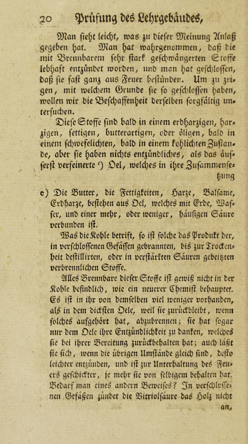 9)?an {id)t ieid)t, woö ju tiefer SD^dnun^ gegeben ®?an ^at iDaf^rgenommen, baß tic mit 25cennbarem fef;r ßarf gefcbn>dngerren Stoffe lebfpaft entjunbct roorben, unb mon l)at gefd)loj]en, baß ße faß gan^ au6 ^euec beßünben* Um ^ii jei» gen, mit n?eld)em ®runbc fie fo gefd)(cß'en t)oben, moüen mir bie Q3efd;aßeni;eit berfelben forgfdlrig un* terfud)en. ©iefe Stoße ßnb baib in einem erb^arjigen, ^ar- jtgen, fettigen, burterartigen, ober öligen, halb in einem fd)mefe(id)ten, balb in einem fcf)Iid)fen3ußan* be, aber ße ^aben ntd}f6 enf^ünb(id)e6, aiö baö auf* ferß verfeinerte öel, me(d)eö in ifpre 3nfammenfes ^11 ng c) Sie Sutter, bie S^ttigfeiten, $arje, Salfame, erbbövje, bcßebeit au^ Oc(, mdebe^ mit ß^rbc, 5Baf* , fer, unb einer mehr, ober meniger, verbunben iß. bie ^obfe betrift, fo iß foicbe ba^^robuft ber, tn vcrfcb(oßencn©efdßen gebrannten, bi^ ^urSroefens l)cit beßiClirten, ober in verßdrften Sauren gebeizten verbrcnn(tcben Stoffe. 2tKe^ rennbare bieferStoße iß gemiß niebtin ber :^obfe beßnbiieb, toie ein neuerer ^b<^miß bel;auptef. & iß in d;r von betnfdben viel ireniger vorbanben, af^ in bem bicfßen De(e, weil fie jurucfblcibt, trenn foicbe^ aufgel;6rt bat, abjubrennen; fie Ht fogar mir bem Defe ihre Sntjünblicbfeit ^u banfen, melcbe^ fie bei ihrer i^ereitung ^nrucfbebalten bat; auch laßt fie fiel), trenn bie übrigen Umßdnbe gicicb finb, beßo (eiebter ent^ünben, unb iß jur llnterbaltung be<5 crö gefd)icftcr, je mehr fie von felbigem bebalten bat. S5ebarf man cine^ anbern 35etrdfe^? 3n rerfcbIciTea neu ©efdßen ^ünbet bie 5>itrioIfdure ba^ i*‘icbt