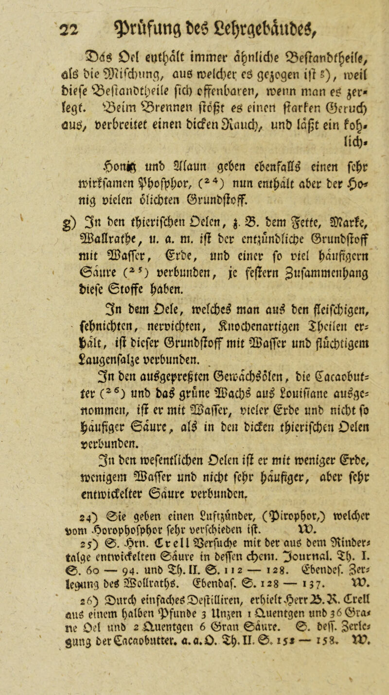 2)4$ Dd eut[;a(t immer d^nlid)c SefTcmbf^eife, öfe bic ?Oiird)miq, öU6 n)eld)er c$ qcjegen i|l §), mei( biefe ‘öefmnbtt^eile fict) offenbaren, n?enn man e$ jer- feqf» ^-öeirn ^-Brennen e$ einen porfen ©crud) cu$, üerbreitet einen bicfen 9uiud), unb lapt ein fo^» lid). »$ortiq imb 5((aim geben ebenföK$ einen fc^r njtrffamen mm m^äU aber ber $0^ nig fielen dlidbten ©runbpcff. g) 3n ben (btcrifcben Oelcn, bem !Üiar!e, ^IBallratbe, ti. ö. m. ift bcr cnt^unbficbe ©runbpoff mit ©affcr, ®rbe, nnb einer fo riel bdnftgcrn <3dnrc nerbunben, je fepern S^fammenbang biefe 0tofTe b<^ben. 3n bem -Defe, me(cbe$ mön a«$ ben jleifcbigen, ' febntebten, nerntd)tcn, :^nocbenortigen ibeüen cr^ bdlt, dp biefer ©runbpoff mit Gaffer unb [lüebtigem Saugenfalje pcrbunben. 3n ben oii^gcpre^ten ©ercdcb^olen, bie 5ocaobiif= tev (^®) unb ba^ grüne Wact)i au^ £outriane au$gc^ ttommen, tp er mit ISaiTer, »icicr Erbe unb niebt fo l^aupgcr ©durc, a(^ in ben bicfen t^ierifeben Oelen »erbunben. 3n ben mefendicben Deien iP er mit weniger 6rbc, menigem 2ßaffer unb nicht fe^r b^upger, aber febr entmiefefter ©durc uerbnnben^ 24^ 0te geben einen Suft^nnber, (Q3trcpb»r,) wcldjer ^om .^»ovopbofPbc'r fet)r \>evfcbieben tp. W, 25) 0. “^?rn. Cr eil ?3etfud)c mit ber auö bem 9ltnber^ trttge enmiefetten 0duve in beffen d>etit. Journal, ^b- I* 60 — 94. unb 2(). II. 0.112 — 128. <«£*benbcf. legang bei 2BoUr«t[)$. <5benbaf. 0.128 — 137» 26) Sburd) etnfad)e$0epilliren, erbtdt.Oerr^.^N. CrcU mi$ einem halben ^>fiinbe 3 Unjen i 0.uentgcn unb3b©ra^ ne Oet tmb 2 £luentgen 6 ©ran 0dure. 0. bep. 3<^rtc^ gung ber Cacaobuttei*. a.a.O, ZI). II. 0.15* — 158, XV»