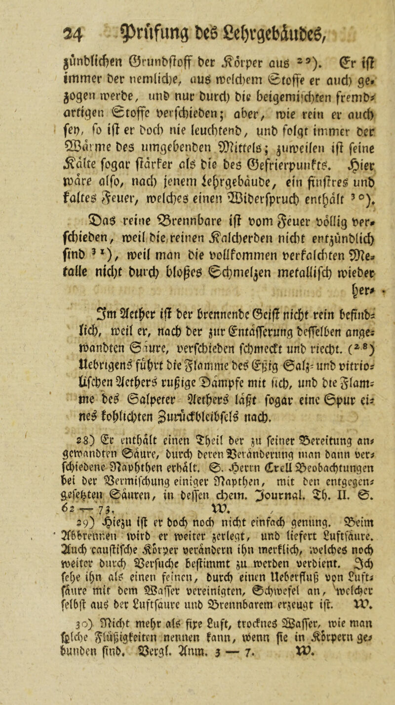 gunt)(id)cn ©runbfloff ber Körper auö 2®). (Jr tjl immer bcr nem(id)e, uuö n)dd)em ©tofte er aud) ge# jogen a'^erbe, unb nur burd) bic bejgemifd)fen fremb^ örfigen Stoffe berfcbieben; ober, wie rein er oud) fep, fo iff er bod^ nie (eucbfenb, unb folgt immer Der ®arme beg umgebenben 9)]itte(ö; ^umeilen ifl feine ^dlte fogor fidrfer cl6 bte beö ©efrierpunfte^* ^ier mdre oifo, nod) jenem le^rgebdube, ein ft'nffreö unb falteö ^^euer, meicbeö einen ®iberfprucb ent^dlf reine brennbare if? t?om geuer bdllig Per# fd)ieben, meil bic,reinen ^nld)erben nid)t ent^ünblid) finb ^ rocil mon bie Poüfommen nerfolditen folle nid}C burd; blopegJ Schmelzen metaliifd) miebec I;er^ . 3m 2fetber ifl ber brennenbe ©elf? ntcbf rein befinbs lieb, meil er, noch ber pir Siitdffenmg beffelben ongci rbonbten 0iure, nerfebreben febmeeft unb rieebt. ®) ttebrigen^ fubvt bte Slomme be^ ®^ig ©al^- unb nitrio? Iifcben5ietber^ ruhige T)dnipfe mit neb, unb bieglom^ tue be^ 0a(peter 5letber<^ lagt fogar eine ©pur eh neß fobüebten 3«riidblcibfel^ uacb. 2 8) (iv enthalt einen ^hdl ber ju feiner Bereitung «n^ gewanbten Sdure, burd) bereu t3erdnDerung mnn bann oer^ fchiebenc S^aphthen erhalt, 0. ^errn CreU ^Beobachtungen bei ber ^ermifchung einiger 97npthen, mit ben entgegen^ gefegten 0duren, in bejfen d)ein. 3<^urnaU ?l). II. 0. 62 ^'75/ , xo. 29) 'Oieju ijt er boch noch nicht einfach genung, SBeim ‘ 5fbbrennen mtrb er meiter ^erlegt, unb liefert iluftfdure, 2luch caujlifd)e .Körper perdnbern ihn merflich/ melcheö noch ipeitcr burch ^erfuche beflimmt metben verbient. 3d) fche ihn aleJ einen feinen, burd) einen Ueberffug von £ufti fdure mir bem 5ßaffer pereinigten, 0d)\pefel an, ipclchcc felbjf auö ber l^uftfdure unb ^Brennbarem erzeugt i|c. 30) ?T^id)t mehr als^ fipe £uft, troefneö Saffer,^ tpie man fe(d)e glugigfeiten nennen fann, wenn jte in Körpern ge> hunben finb, SJergl» 2(nm, 3 — 7* XV.