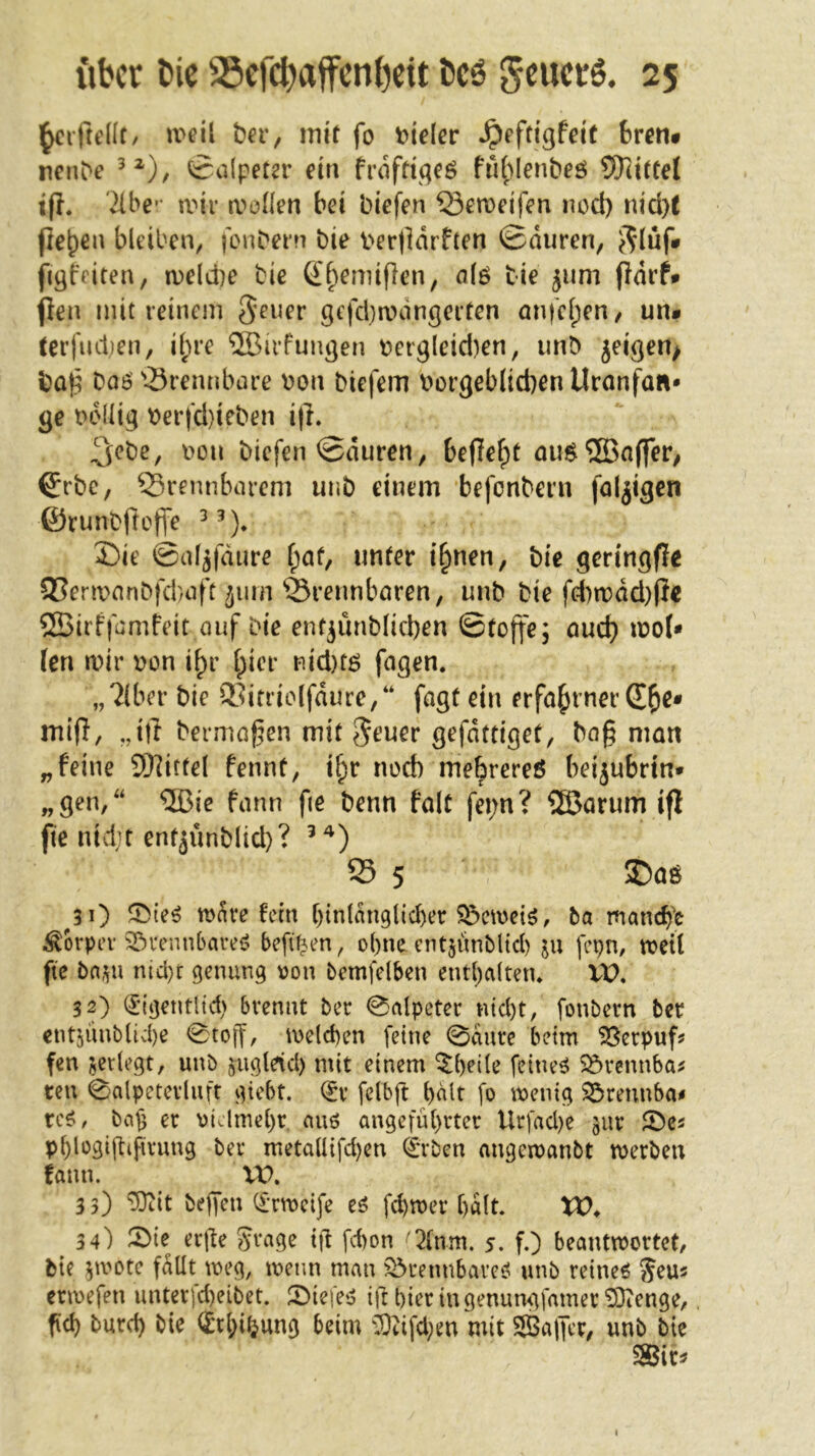 mii ba-, im'f fo t)ielcr ^eftigfeit 6rcn* nenbe Salpeter ein frofdqeö fu()Ienbeö SOctttel ifl. '2lbe'’ roir a^oHen bei biefen löemeifen nod) nid}t (leben bleiben, fonbem bie v»erOdrften ©duren, e^luf* fiqfciten, midie bie (^b^miflen, alö bie 511m (Idrf* (len mit reinem Seuer qcfd}n)dnqerten önfcl;en/ un# terfud;en, i(;re ®irfunqen t)ei'9(eid)en, imb jeiqen> bo(^ bo6'Sremibtire \)on biefem t^orqeblicbenUronfa«* qe bdüiq \)er|d}ieben i|L 3;cbe, i^on biefen ©duren, befiefpt ou$®nffer; €rbc, brennbarem unb einem befonbern faljiqen förunbftotfe J)ie ©al^fdure f;af, unter i^nen, bie qerinqfle 9Sermnnbfd)aft 511m brennbaren, unb bie fd)a)dd)(le 2Birf|ümfeit ouf bie entjünblid)en ©foj|e; auc^ u?o{» (en mir t>on i^r (;ier nid)tö fnqen. „?(ber bie ®itriolfdure,“ faqf ein erfahrner £^e* mifl, „itr berma^en mit Jener qefdttiqet, bag man „feine SDlitfel fennt, i^r nod) me^rereß beijubrin* „qen,'‘ ®ie fann fie benn falt fet)n? ®arum ifl (lie nidjt entjünblid)? 95 5 ®aö ^3 0 trave fein btnldnglicber ^emeiß, ba mancb'c Körper 2&vennbave<? befü^en, o()nc ent^iinbltcl) ju [cpn, weil fte ba,ui nid}r genung von bemfdben entl)a{tetu VX). 32) ^•(gentHd) brennt ber 0alpeter ntd)t, fonbern ber ent5Ünblid)e 0toff/ melcben [eine 0dure beim ^erpuf? fen serlcgt, unb jugleid) mit einem ^beite feineß Sövennba^ reu 0alpetevluft giebt. felbjt b^lt fo wenig ^rennba# rc^/ bafj er oidmel)r nuö angeführter Urfad)e ^ur Sbe^ phlogiftifirung ber metaUifdjen 4*rben angewanbt werben fann. XX>. 3 3) ‘^it beffen C£’rwei[e eß fd)wer halt. XO^ ^ 34) ^ie erjle Jvage ijl fd)on Qtnm. 5. fO beantwortet, bie ^toote fallt weg, wenn man ^rennbaveei unb reinem ^eus erwefen unter|d)eibet. SMefes? ift hier in genun^famer 5[)tenge, geh burd) bie (^rhi^ung beim ‘IDtifd;en mit Sa)Tcr, unb bie Sir^ I